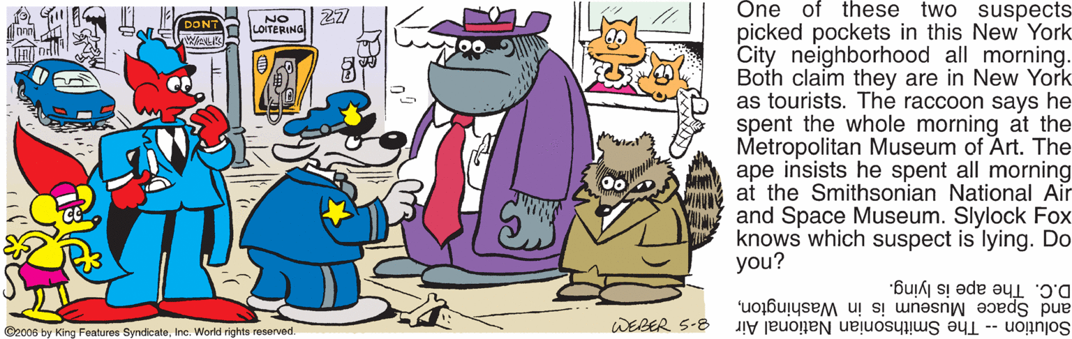 Fictional character OCR: 27 Öne of these two suspects NO picked pockets in this New York City neighborhood all morning. Both claim they are in New York as tourists. The raccoon says he spent the whole morning at the Metropolitan Museum of Art. The ape insists he spent all morning at the Smithsonian National Air and Space Museum. Slylock Fox knows which suspect is lying. Do you? DONT LOITERING WANLIKS D.C. The ape is lying. and Space Museum is in VWashingtonWEBER S-8 Solution -- The Smithsonian National Air ©2006 by King Features SyndicateInc. World rights reserved. 27 Öne of these two suspects NO picked pockets in this New York City neighborhood all morning. Both claim they are in New York as tourists. The raccoon says he spent the whole morning at the Metropolitan Museum of Art. The ape insists he spent all morning at the Smithsonian National Air and Space Museum. Slylock Fox knows which suspect is lying. Do you? DONT LOITERING WANLIKS D.C. The ape is lying. and Space Museum is in VWashingtonWEBER S-8 Solution -- The Smithsonian National Air ©2006 by King Features SyndicateInc. World rights reserved.