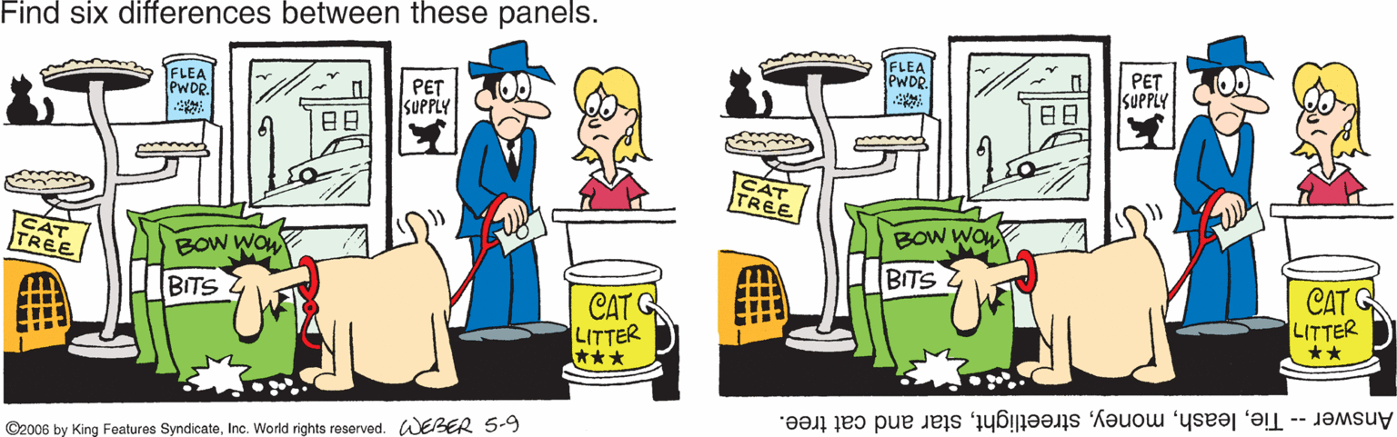 Fiction OCR: Find six differences between these panels. FLEA PWDR ??? SUPPLY FLEA WOR. PET SUPPLY ?? ?? CAT TREE BOW WOL CAT TREE BOw Won BITS CAT G CAT G LITTER *** BITS LITTER ** Answer -- Tiestar and cat tree. ©2006 by King Features SyndicateInc. World rights reserved. WEBER 5-9 Find six differences between these panels. FLEA PWDR ??? SUPPLY FLEA WOR. PET SUPPLY ? ? ? ? CAT TREE BOW WOL CAT TREE BOw Won BITS CAT G CAT G LITTER *** BITS LITTER ** Answer -- Tiestar and cat tree. ©2006 by King Features SyndicateInc. World rights reserved. WEBER 5-9