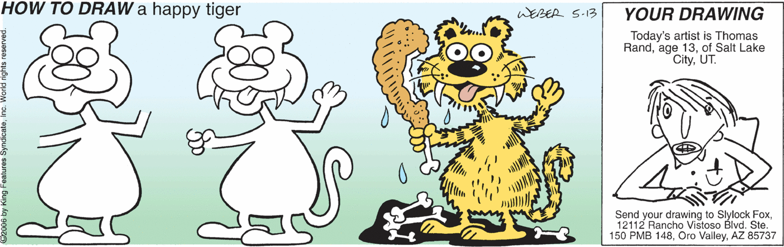 Illustration OCR: HOW TO DRAW a happy tiger WEBER S-13 YOUR DRAWING Today's artist is Thomas Randof Salt Lake CityUT. Send your drawing to Slylock Fox12112 Rancho Vistoso Blvd. Ste. 150 PMB 148AZ 85737 06 by King F HOW TO DRAW a happy tiger WEBER S-13 YOUR DRAWING Today's artist is Thomas Randage 13of Salt Lake CityUT. Send your drawing to Slylock Fox12112 Rancho Vistoso Blvd. Ste. 150 PMB 148Oro ValleyAZ 85737 06 by King F