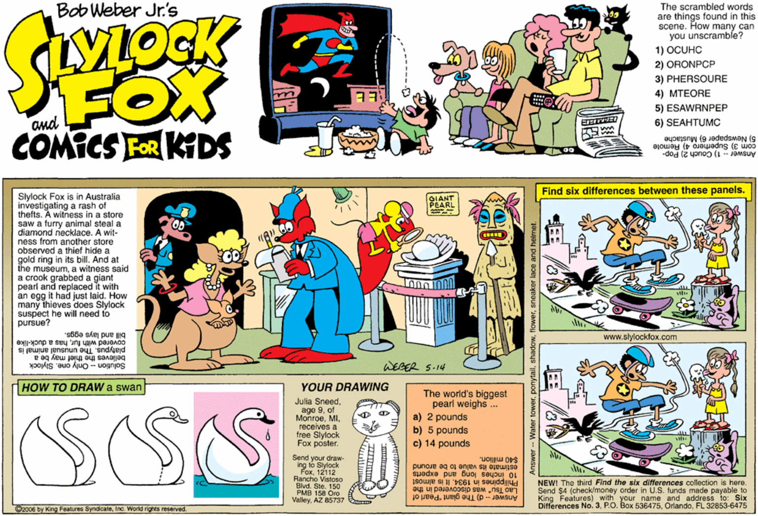 Parallel OCR: The scrambled words are things found in this scene. How many can you unscramble? 1) OCUHC Bob Weber Jr.'s FOX COMICS FOR KIDS 2) ORONPCP 3) PHERSOURE 4) MTEORE 5) ESAWRNPEP 6) SEAHTUMC com 3) Superhero 4) Remote 5) Newspaper 6) Mustache Answer -- 1) Couch 2) Pop- Find six differences between these panels. Slylock Fox is in Australia investigating a rash of thefts. A witness in a store saw a furry animal steal a diamond necklace. A wit- ness from another store observed a thief hide a gold ring in its bill. And at the museuma witness said a crook grabbed a giant peari and replaced it with an egg it had just laid. How many thieves does Slylock suspect he will need to puršue? OIANT PEARL bill and lays eggs. www.slylocklox.com platypus. The unusual animal is covered with furhas a duck-like believes the thief may be a Solution - Only one. Slylock WEBER S.14 HOW TO DRAW a swan YOUR DRAWING SSS Julia Sneedof MonroeMI. receives a free Slylock Fox poster. The world's biggest pearl weighs ... a) 2 pounds b) 5 pounds c) 14 pounds Send your draw- ing to 12 $40 million. estimate its value to be around 10 Inches long and experts Rancho Vistoso Blvd. Ste. 150 PMB 158 Oro ValleyAZ 85737 Philippines in 1934. It ie almost NEW! The third Find the six differences collection is here. Lao Tsu" was discovered in the Send $4 (check/money order in U.S. funds made payable to King Features) with your name and address to: Six Ditferences No. 3FL 32853-6475 2006 by King Features SyndicateInc World rights resarved. Answer - d) The giant "Pearl of - Water towershadow The scrambled words are things found in this scene. How many can you unscramble? 1) OCUHC Bob Weber Jr.'s FOX COMICS FOR KIDS 2) ORONPCP 3) PHERSOURE 4) MTEORE 5) ESAWRNPEP 6) SEAHTUMC com 3) Superhero 4) Remote 5) Newspaper 6) Mustache Answer -- 1) Couch 2) Pop- Find six differences between these panels. Slylock Fox is in Australia investigating a rash of thefts. A witness in a store saw a furry animal steal a diamond necklace. A wit- ness from another store observed a thief hide a gold ring in its bill. And at the museuma witness said a crook grabbed a giant peari and replaced it with an egg it had just laid. How many thieves does Slylock suspect he will need to puršue? OIANT PEARL bill and lays eggs. www.slylocklox.com platypus. The unusual animal is covered with furhas a duck-like believes the thief may be a Solution - Only one. Slylock WEBER S.14 HOW TO DRAW a swan YOUR DRAWING SSS Julia Sneedage 9of MonroeMI. receives a free Slylock Fox poster. The world's biggest pearl weighs ... a) 2 pounds b) 5 pounds c) 14 pounds Send your draw- ing to 12 $40 million. estimate its value to be around 10 Inches long and experts Rancho Vistoso Blvd. Ste. 150 PMB 158 Oro ValleyAZ 85737 Philippines in 1934. It ie almost NEW! The third Find the six differences collection is here. Lao Tsu" was discovered in the Send $4 (check/money order in U.S. funds made payable to King Features) with your name and address to: Six Ditferences No. 3P.O. Box 536475FL 32853-6475 2006 by King Features SyndicateInc World rights resarved. Answer - d) The giant "Pearl of - Water tower