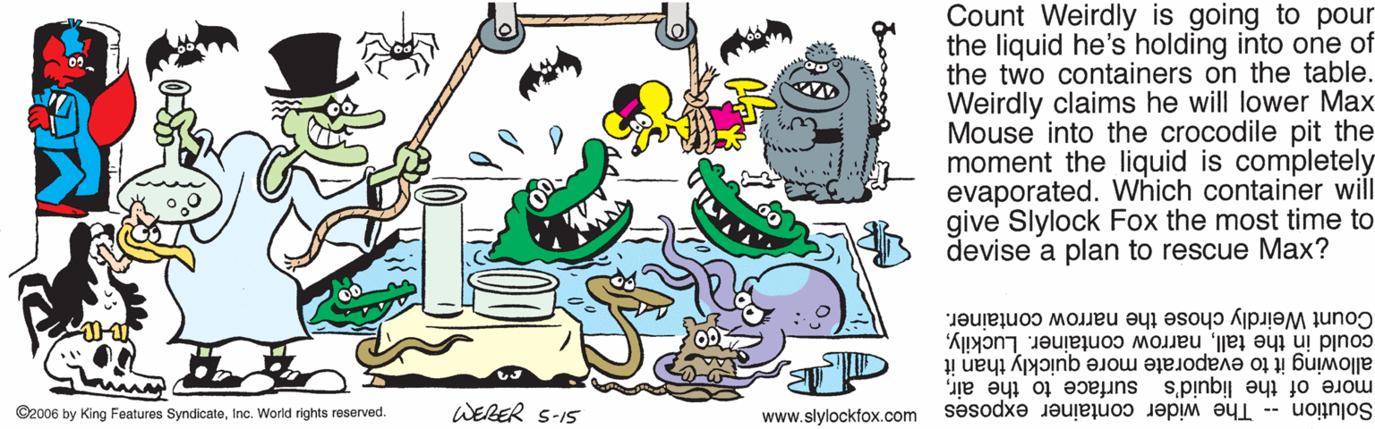 Animation OCR: Count Weirdly is going to pour the liquid he's holding into one of the two containers on the table. Weirdly claims he will lower Max Mouse into the crocodile pit the moment the liquid is completely evaporated. Which container will give Slylock Fox the most time to devise a plan to rescue Max? Count Weirdly chose the narrow container. could in the tallallowing it to evaporate more quickly than it WERER S-15 more of the liquid's surface to the airinc. World rights reserved. www.slylockfox.com Solution -- The wider container exposes Count Weirdly is going to pour the liquid he's holding into one of the two containers on the table. Weirdly claims he will lower Max Mouse into the crocodile pit the moment the liquid is completely evaporated. Which container will give Slylock Fox the most time to devise a plan to rescue Max? Count Weirdly chose the narrow container. could in the tallnarrow container. Luckilyallowing it to evaporate more quickly than it WERER S-15 more of the liquid's surface to the air©2006 by King Features Syndicateinc. World rights reserved. www.slylockfox.com Solution -- The wider container exposes