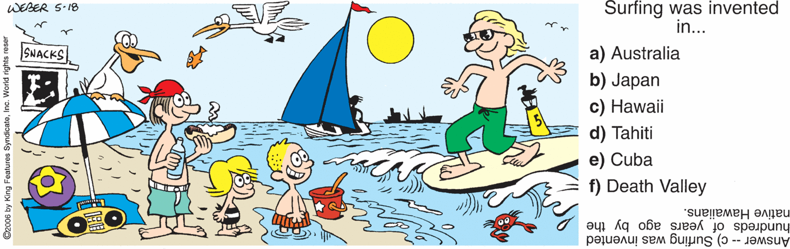 Thumb OCR: Surfing was invented in... WEBER S-18 SNACKS a) Australia b) Japan c) Hawaii d) Tahiti e) Cuba f) Death Valley native Hawaiians. Answer -- c) Surfing was invented hundreds of years ago by the ©2006 by King Features SyndicateInc. Surfing was invented in... WEBER S-18 SNACKS a) Australia b) Japan c) Hawaii d) Tahiti e) Cuba f) Death Valley native Hawaiians. Answer -- c) Surfing was invented hundreds of years ago by the ©2006 by King Features Syndicate