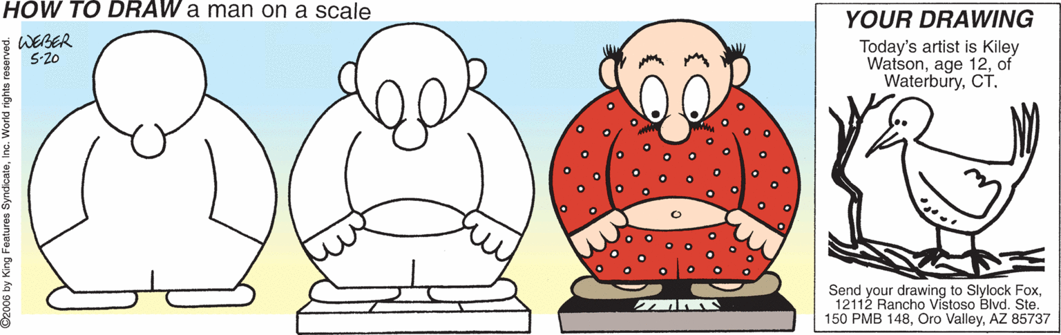 Produce OCR: HÓW TO DRAW a man on a scale YOUR DRAWING Today's artist is Kiley Watsonof WaterburyCT. E WEBER 5-20 Send your drawing to Slylock Fox12112 Rancho Vistoso Blvd. Ste. 150 PMB 148AZ 85737 ©2006 by King Features SyndicateInc. World rig HÓW TO DRAW a man on a scale YOUR DRAWING Today's artist is Kiley Watsonage 12of WaterburyCT. E WEBER 5-20 Send your drawing to Slylock Fox12112 Rancho Vistoso Blvd. Ste. 150 PMB 148Oro ValleyAZ 85737 ©2006 by King Features SyndicateInc. World rig