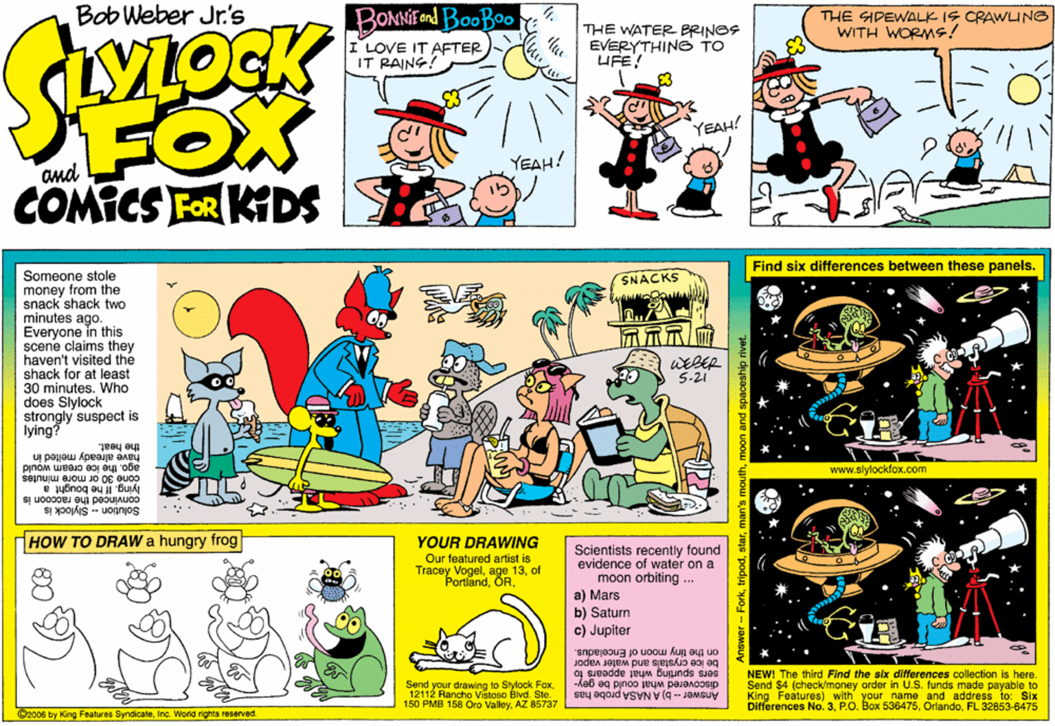 Publication OCR: Bob Weber Jr.s BONNIE nd BooBoo : I LOVE IT AFTER IT RAING! THE SIPEWALK IS CRAWUNG WITH WORMS! THE WATER BRINOS EVERYTHING TO UFE! FOX COMICS FER KIDS YEAH! YEAH! and Find six differences between these panels. Someone stole money from the snack shack two minutes ago. Everyone in this scene claims they haven't visited the shack for at least 30 minutes. Who does Slylock strongly suspect is lying? SNACKS 5-21 the heat. agothe ice cream would have already melted in www.slylockfox.com cone 30 or more minutes lying. Il he bought a convinced the raccoon is Solution - Slylock is HOW TO DRAW a hungry frog YOUR DRAWING Our featured artist is Tracey Vogelof PortlandScientists recently found evidence of water on a moon orbiting ... a) Mars b) Satum c) Jupiter 1 ORon the tiny moon of Enceladus. sers spurting what appears io NEW! The third Find the six differences collection is here. be ice crystals and waler vapor Send your drawing to Slylock Fox12112 Rancho Vvistoso Blvd. Sle. 150 PMB 158 Oro ValleyAZ 85737 discovered what could be gey- Answer -- b) A NASA probe has Send $4 (check/money order in U.S. funds made payable to King Features) with your name and address to: Six Differences No. 3FL 32853-6475 06 by King Features SyndicateInc. World rights reserved rmoon and spaceship rivet. Bob Weber Jr.s BONNIE nd BooBoo : I LOVE IT AFTER IT RAING! THE SIPEWALK IS CRAWUNG WITH WORMS! THE WATER BRINOS EVERYTHING TO UFE! FOX COMICS FER KIDS YEAH! YEAH! and Find six differences between these panels. Someone stole money from the snack shack two minutes ago. Everyone in this scene claims they haven't visited the shack for at least 30 minutes. Who does Slylock strongly suspect is lying? SNACKS 5-21 the heat. agothe ice cream would have already melted in www.slylockfox.com cone 30 or more minutes lying. Il he bought a convinced the raccoon is Solution - Slylock is HOW TO DRAW a hungry frog YOUR DRAWING Our featured artist is Tracey Vogelage 13of PortlandScientists recently found evidence of water on a moon orbiting ... a) Mars b) Satum c) Jupiter 1 ORon the tiny moon of Enceladus. sers spurting what appears io NEW! The third Find the six differences collection is here. be ice crystals and waler vapor Send your drawing to Slylock Fox12112 Rancho Vvistoso Blvd. Sle. 150 PMB 158 Oro ValleyAZ 85737 discovered what could be gey- Answer -- b) A NASA probe has Send $4 (check/money order in U.S. funds made payable to King Features) with your name and address to: Six Differences No. 3Box 536475FL 32853-6475 06 by King Features SyndicateInc. World rights reserved rman's mouthmoon and spaceship rivet.