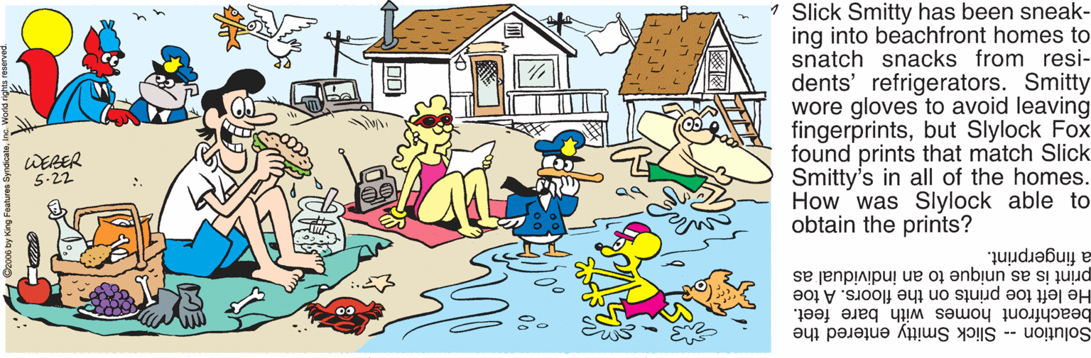 Cottage OCR: 1 Slick Smitty has been sneak- ing into beachfront homes to snatch snacks from resi- dents' refrigerators. Smitty wore gloves to avoid leaving fingerprintsbut Slylock Fox found prints that match Slick Smitty's in all of the homes. How was Slylock able to obtain the prints? WERER 5-22 a fingerprint. print is as unique to an individual as He left toe prints on the floors. A toe beachfront homes with bare feet. Solution Slick Smitty entered the 1 Slick Smitty has been sneak- ing into beachfront homes to snatch snacks from resi- dents' refrigerators. Smitty wore gloves to avoid leaving fingerprintsbut Slylock Fox found prints that match Slick Smitty's in all of the homes. How was Slylock able to obtain the prints? WERER 5-22 a fingerprint. print is as unique to an individual as He left toe prints on the floors. A toe beachfront homes with bare feet. Solution Slick Smitty entered the