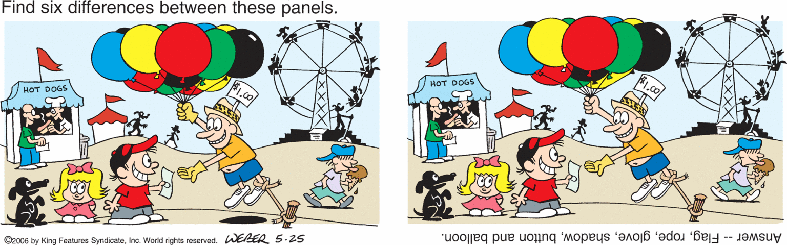 Drawing OCR: Find six differences between these panels. HOT DOGS HOT DOGS ©2006 by King Features SyndicateInc. World rights reserved. WERER 5.25 Answer -- Flagbutton and balloon. Find six differences between these panels. HOT DOGS HOT DOGS ©2006 by King Features SyndicateInc. World rights reserved. WERER 5.25 Answer -- Flagbutton and balloon.