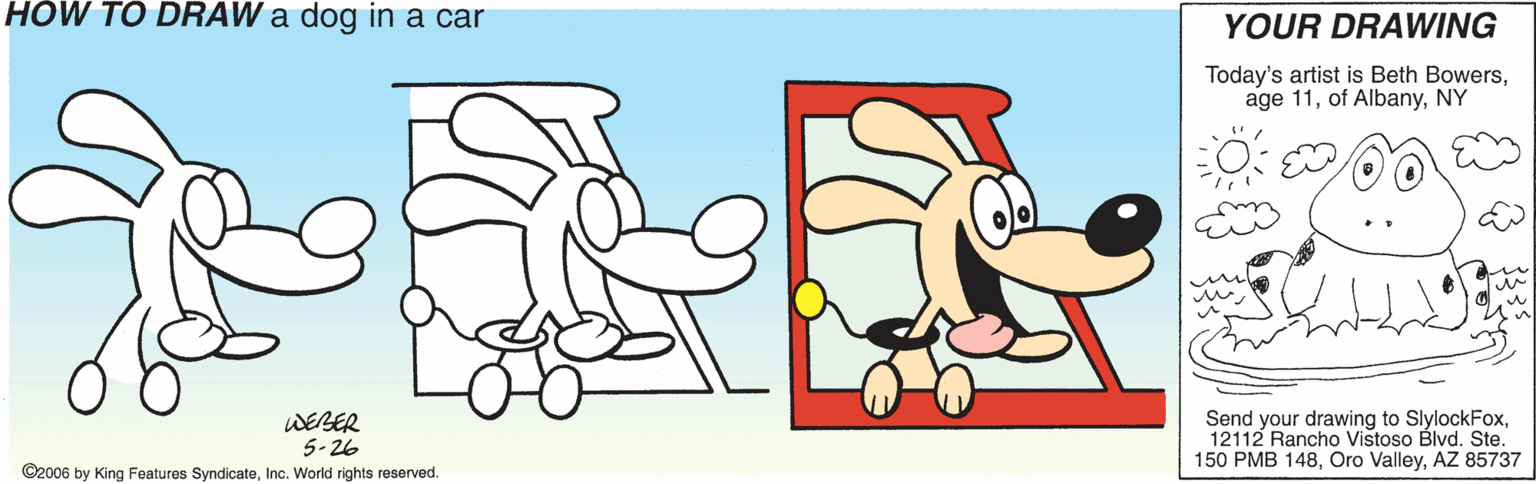 Paw OCR: HÓW TO DRAW a dog in a car YOUR DRAWING Today's artist is Beth BowersNY WEBER 5-26 Send your drawing to SlylockFox12112 Rancho Vistoso Blvd. Ste. 150 PMB 148AZ 85737 ©2006 by King Features SyndicateInc. World rights reserved. HÓW TO DRAW a dog in a car YOUR DRAWING Today's artist is Beth Bowersage 11of AlbanyNY WEBER 5-26 Send your drawing to SlylockFox12112 Rancho Vistoso Blvd. Ste. 150 PMB 148Oro ValleyAZ 85737 ©2006 by King Features SyndicateInc. World rights reserved.