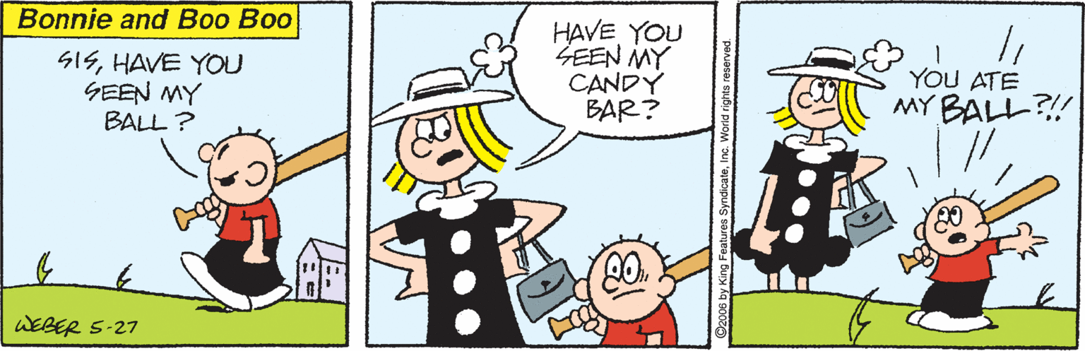 Fiction OCR: Bonnie and Boo Boo SISHAVE YOU GEEN MY BALL ? HAVE YOU ZEEN MY CANDY BAR? YOU ATE MY BALL?! WEBER 5-27 eatures SyndicateInc. W Bonnie and Boo Boo SISHAVE YOU GEEN MY BALL ? HAVE YOU ZEEN MY CANDY BAR? YOU ATE MY BALL?! WEBER 5-27 eatures SyndicateInc. W