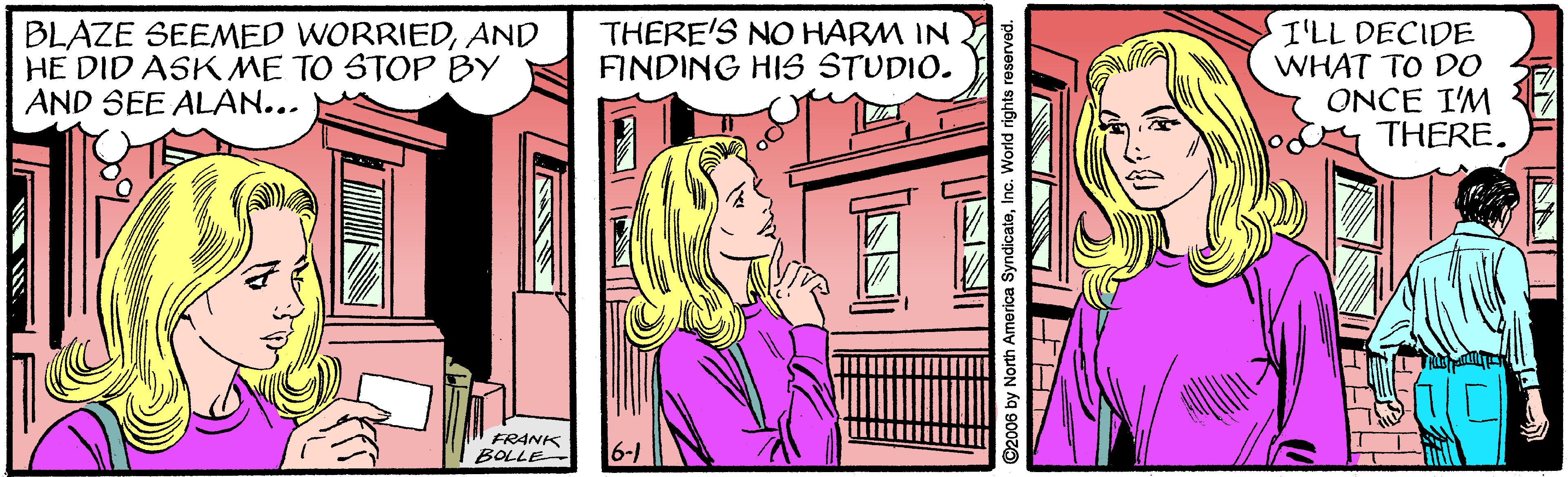 Drawing OCR: THERE'S NO HARM IN FINDING HIS STUDIO. BLAZE SEEMED WORRIEDAND HE DID ASK ME TO STOP BY AND SEE ALAN... I'LL DECIDE WHAT TO DO ONCE I'M THERE. FRANK BOLLE ©2006 by North America SyndicateTHERE'S NO HARM IN FINDING HIS STUDIO. BLAZE SEEMED WORRIEDAND HE DID ASK ME TO STOP BY AND SEE ALAN... I'LL DECIDE WHAT TO DO ONCE I'M THERE. FRANK BOLLE ©2006 by North America Syndicate