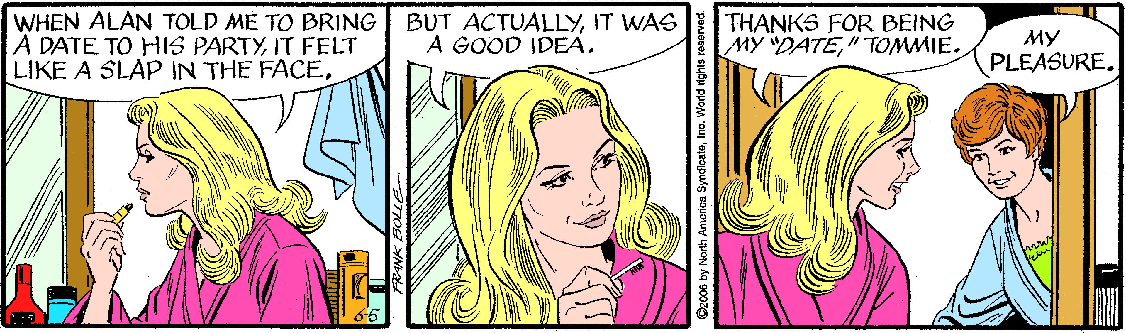 Cartoon OCR: WHEN ALAN TOLD ME TO BRING A DATE TO HIS PARTYIT FELT LIKE A SLAP IN THE FACEIT WAS A GOOD IDEA. THANKS FOR BEING MY DATE"TOMMIE. ?? PLEASURE. ©2006 by North America SyndicateInc. World rights reserved. WHEN ALAN TOLD ME TO BRING A DATE TO HIS PARTYIT FELT LIKE A SLAP IN THE FACEBUT ACTUALLYIT WAS A GOOD IDEA. THANKS FOR BEING MY DATE"TOMMIE. ?? PLEASURE. ©2006 by North America SyndicateInc. World rights reserved.