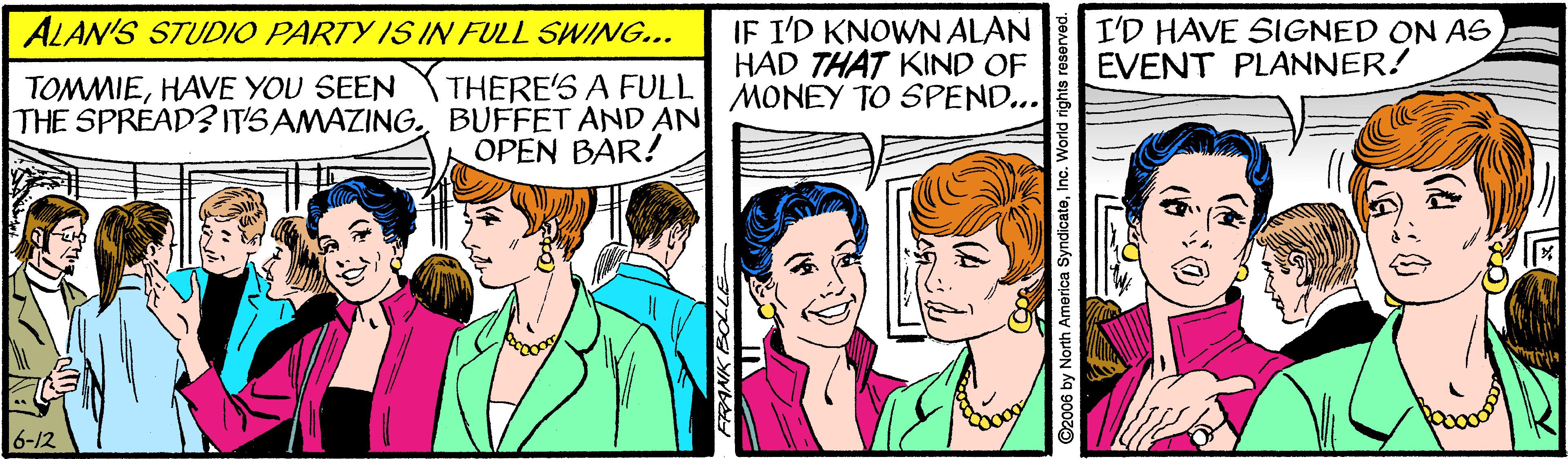 Mammal OCR: IF I'D KNOWN ALAN HAD THAT KIND OF THERE'S A FULLI MONEY TO SPEND... I'D HAVE SIGNED ON A6 EVENT PLANNER! ALAN'S STUDIO PARTY IS IN FULL SWING... TOMMIEHAVE YOU SEEN THE SPREAD? IT'SAMAZING. BUFFET AND AN OPEN BAR! 6-12 2006 by North America SyndicateIF I'D KNOWN ALAN HAD THAT KIND OF THERE'S A FULLI MONEY TO SPEND... I'D HAVE SIGNED ON A6 EVENT PLANNER! ALAN'S STUDIO PARTY IS IN FULL SWING... TOMMIEHAVE YOU SEEN THE SPREAD? IT'SAMAZING. BUFFET AND AN OPEN BAR! 6-12 2006 by North America Syndicate