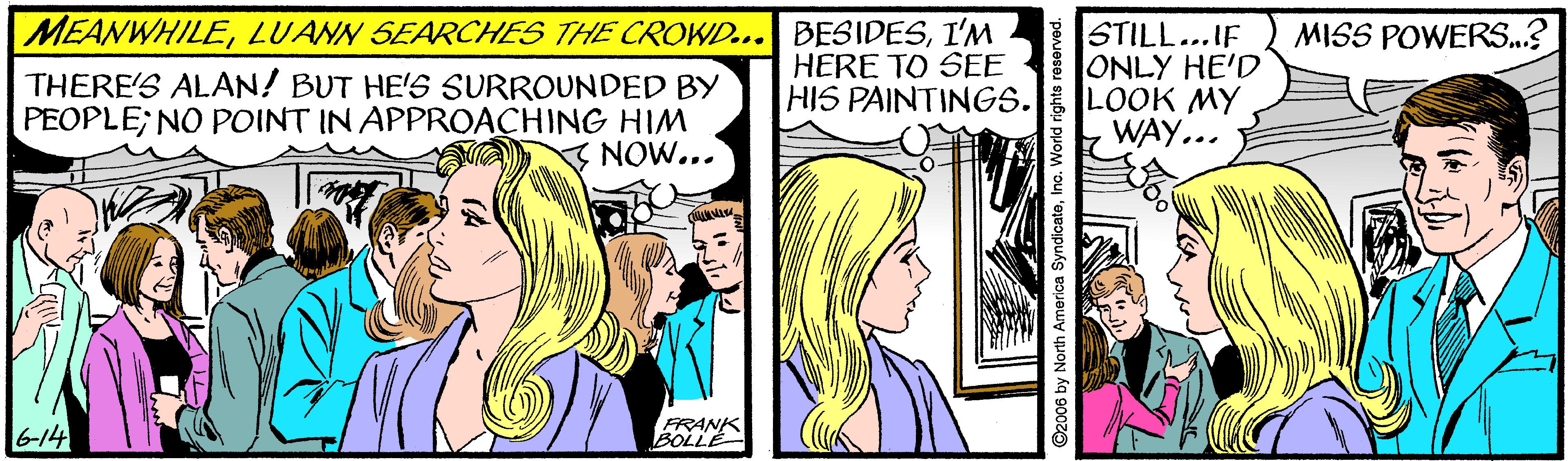 Comics OCR: MEANWHILEI'M HERE TO SEE HIS PAINTINGS. STILL...IF ONLY HE'D LOOK MY WAY... MISS POWERS..? THERE'S ALAN! BUT HE'S SURROUNDED BY PEOPLE; NO POINT IN APPROACHING HIM NOW... 6-14 FRANK BOLLE ©2006 by North America SyndicateInc. World r MEANWHILELUANN SEARCHES THE CROWD... BESIDESI'M HERE TO SEE HIS PAINTINGS. STILL...IF ONLY HE'D LOOK MY WAY... MISS POWERS..? THERE'S ALAN! BUT HE'S SURROUNDED BY PEOPLE; NO POINT IN APPROACHING HIM NOW... 6-14 FRANK BOLLE ©2006 by North America SyndicateInc. World r