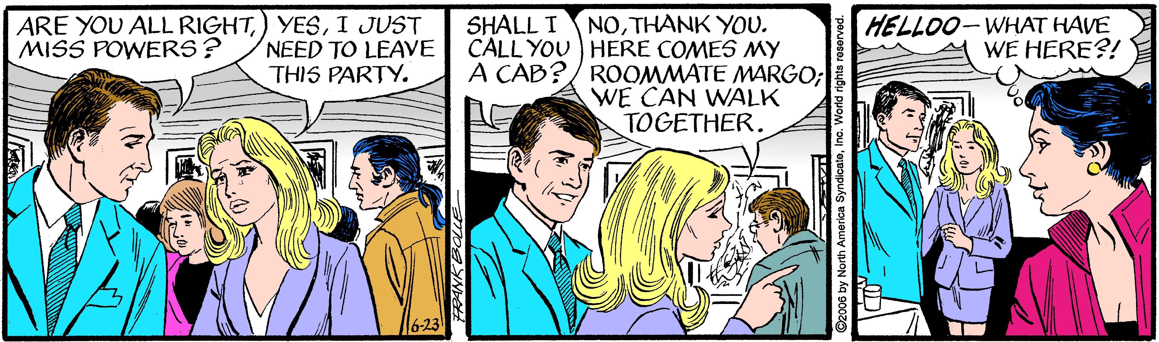 Comic book OCR: ARE YOU ALL RIGHTI JUST NEED TO LEAVE THIS PARTY. NOTHANK YOU. CALL YOU HERE COMES MY A CAB?/ ROOMMATE MARGO; WE CAN WALK TOGETHER. HELLOO-WHAT HAVE WE HERE?! SHALL I MISS POWERS? 6-23 ©2006 by North America SyndicateInc ARE YOU ALL RIGHT) YESI JUST NEED TO LEAVE THIS PARTY. NOTHANK YOU. CALL YOU HERE COMES MY A CAB?/ ROOMMATE MARGO; WE CAN WALK TOGETHER. HELLOO-WHAT HAVE WE HERE?! SHALL I MISS POWERS? 6-23 ©2006 by North America Syndicate