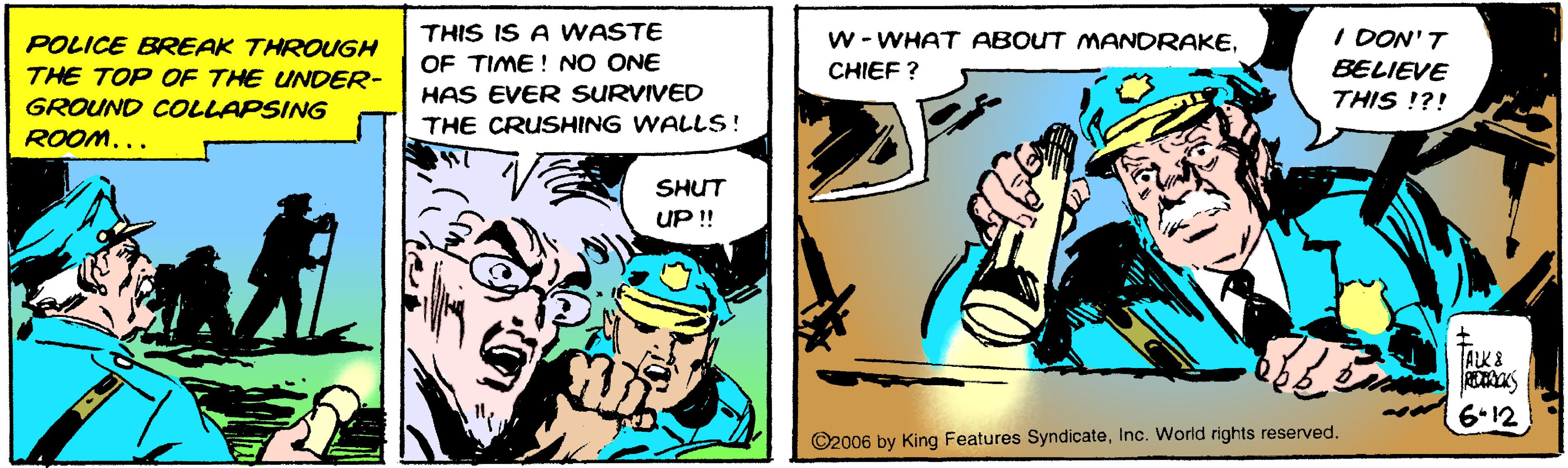 Fiction OCR: I DON' T BELIEVE THIS !?! THIS IS A WASTE W - WHAT ABOUT MANDRAKE. POLICE BREAK THROUGH THE TOP OF THE UNDER- OF TIME ! NO ONE CHIEF ? HAS EVER SURVIVED THE CRUSHING WALLS! GROUND COLLAPSING ROOM... SHUT UP !! ALK 8 6.12 ©2006 by King Features SyndicateInc. World rights reserved. I DON' T BELIEVE THIS !?! THIS IS A WASTE W - WHAT ABOUT MANDRAKE. POLICE BREAK THROUGH THE TOP OF THE UNDER- OF TIME ! NO ONE CHIEF ? HAS EVER SURVIVED THE CRUSHING WALLS! GROUND COLLAPSING ROOM... SHUT UP !! ALK 8 6.12 ©2006 by King Features SyndicateInc. World rights reserved.