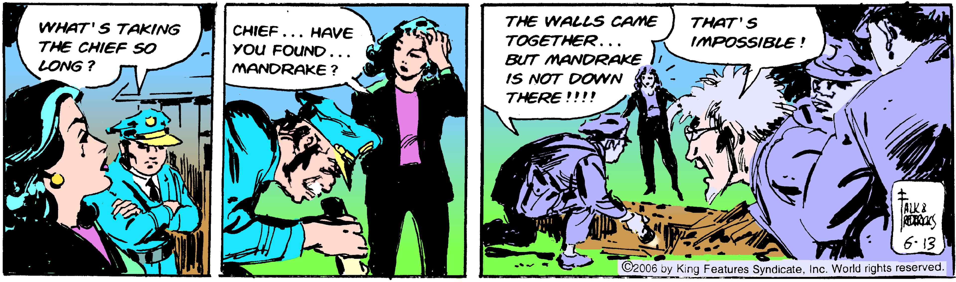 Comics OCR: THE WALLSS CAME THAT'S WHAT'S TAKING CHIEF... HAVE YOU FOUND... TOGETHER... BUT MANDRAKE IS NOT DOWN THERE !!!! THE CHIEF SO IMPOSSIBLE ! LONG ? MANDRAKE ? ALKA 6. 13 ©2006 by King Features SyndicateInc. World rights reserved. THE WALLSS CAME THAT'S WHAT'S TAKING CHIEF... HAVE YOU FOUND... TOGETHER... BUT MANDRAKE IS NOT DOWN THERE !!!! THE CHIEF SO IMPOSSIBLE ! LONG ? MANDRAKE ? ALKA 6. 13 ©2006 by King Features SyndicateInc. World rights reserved.
