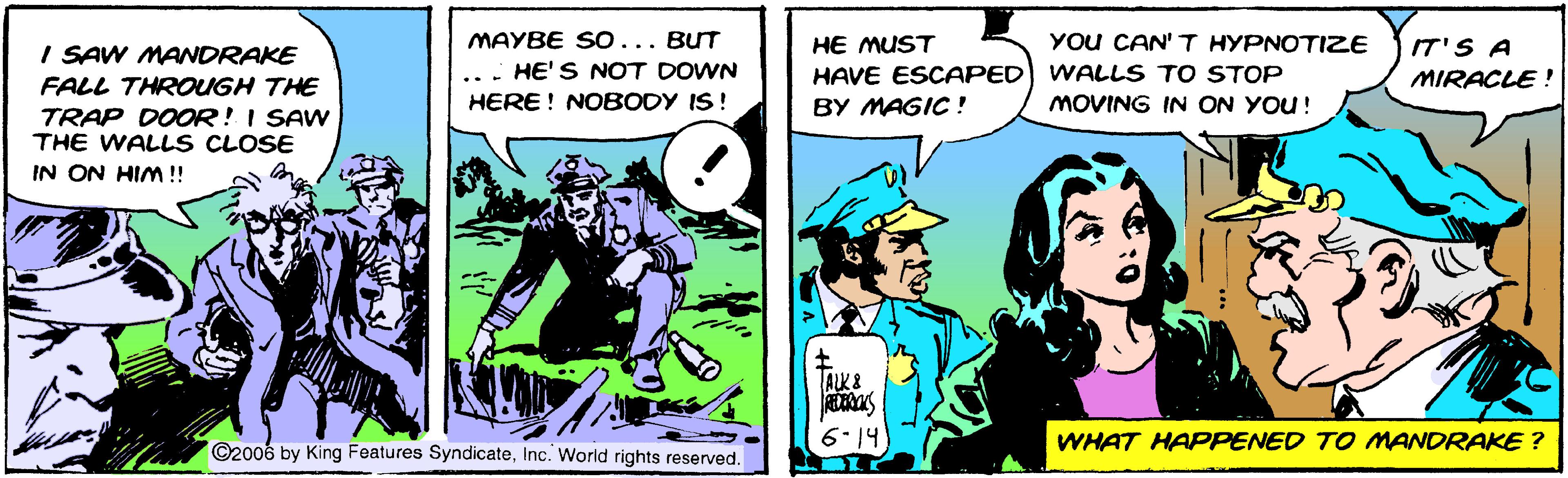 Fiction OCR: I SAW MANDRAKE MAYBE SO... BUT HE MUST YOu CAN' T HYPNOTIZE IT'S A HE'S NOT DOWN HAVE ESCAPED WALLS TO STOP MIRACLE ! FALL THROUGH THE HERE! NOBODY IS! BY MAGIC ! MOVING IN ON YOU! TRAP DOOR! I SAW THE WALL S CLOSE IN ON HIm ! ALK& 6-14 WHAT HAPPENED TO MANDRAKE ? ©2006 by King Features SyndicateInc. World rights reserved. I SAW MANDRAKE MAYBE SO... BUT HE MUST YOu CAN' T HYPNOTIZE IT'S A HE'S NOT DOWN HAVE ESCAPED WALLS TO STOP MIRACLE ! FALL THROUGH THE HERE! NOBODY IS! BY MAGIC ! MOVING IN ON YOU! TRAP DOOR! I SAW THE WALL S CLOSE IN ON HIm ! ALK& 6-14 WHAT HAPPENED TO MANDRAKE ? ©2006 by King Features SyndicateInc. World rights reserved.