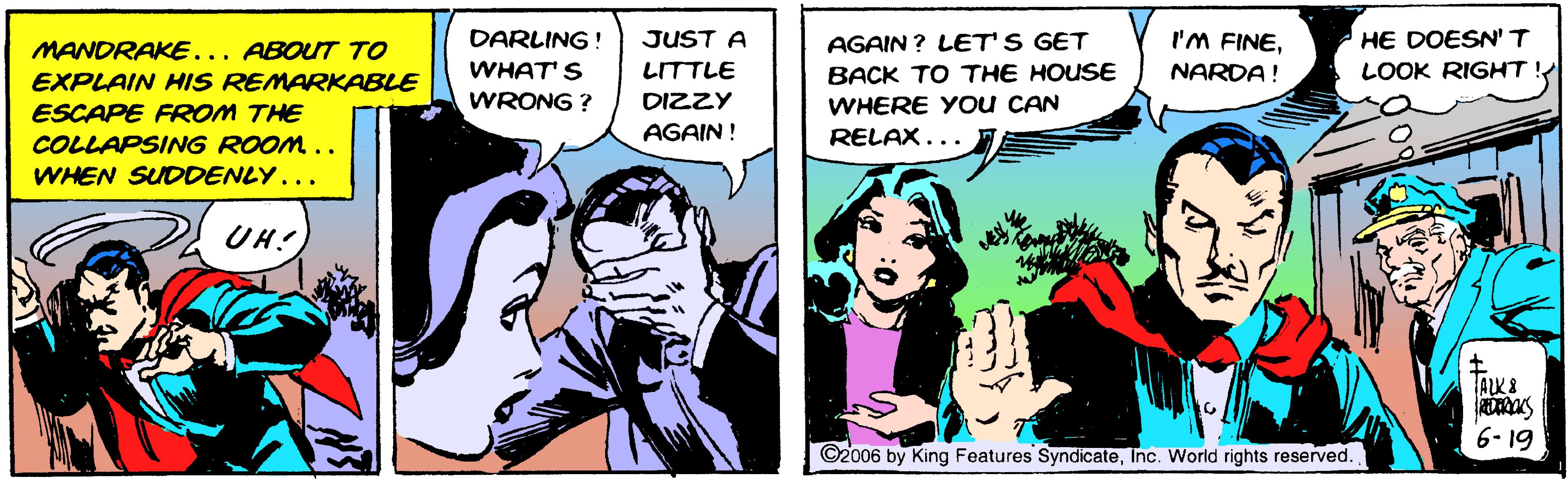 Comic book OCR: HE DOESN' T LOOK RIGHT! MANDRAKE... ABOUT TO DARLING ! JUST A AGAIN ? LET'S GET I'M FINEWHAT' S LITTLE BACK TO THE HOUSE NARDA! EXPLAIN HIS REMARKABLE WRONG ? DIZZY ESCAPE FROM THE COLLAPSING ROOM.. WHEN SUDDENLY... WHERE Y Ou CAN RELAX... AGAIN ! UH! ALK8 6- 19 ©2006 by King Features SyndicateInc. World rights reserved. HE DOESN' T LOOK RIGHT! MANDRAKE... ABOUT TO DARLING ! JUST A AGAIN ? LET'S GET I'M FINEWHAT' S LITTLE BACK TO THE HOUSE NARDA! EXPLAIN HIS REMARKABLE WRONG ? DIZZY ESCAPE FROM THE COLLAPSING ROOM.. WHEN SUDDENLY... WHERE Y Ou CAN RELAX... AGAIN ! UH! ALK8 6- 19 ©2006 by King Features SyndicateInc. World rights reserved.