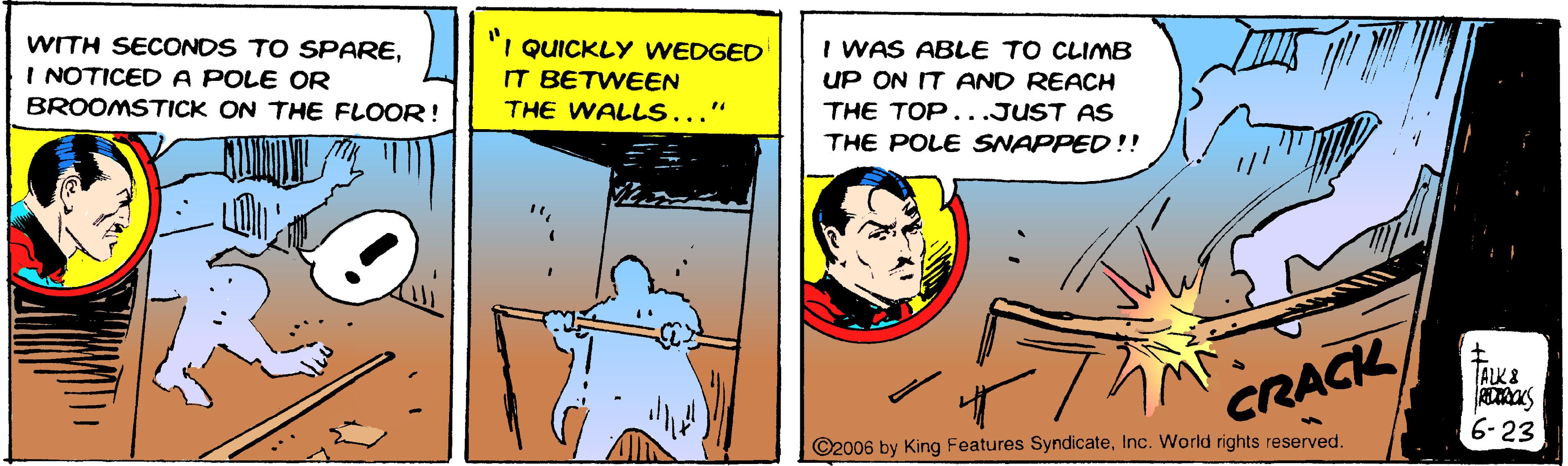 Happy OCR: "I QUICKLY WEDGED WITH SECONDS TO SPAREI NOTICED A POLE OR BROOMSTICK ON THE FLOOR! I WAS ABLE TO CLIMB UP ON IT AND REACH THE TOP...JUST AS THE POLE SNAPPED !! IT BETWEEN THE WALLS... ALK& CRACK 6-23 ©2006 by King Features SyndicateInc. World rights reserved. "I QUICKLY WEDGED WITH SECONDS TO SPAREI NOTICED A POLE OR BROOMSTICK ON THE FLOOR! I WAS ABLE TO CLIMB UP ON IT AND REACH THE TOP...JUST AS THE POLE SNAPPED !! IT BETWEEN THE WALLS... ALK& CRACK 6-23 ©2006 by King Features SyndicateInc. World rights reserved.