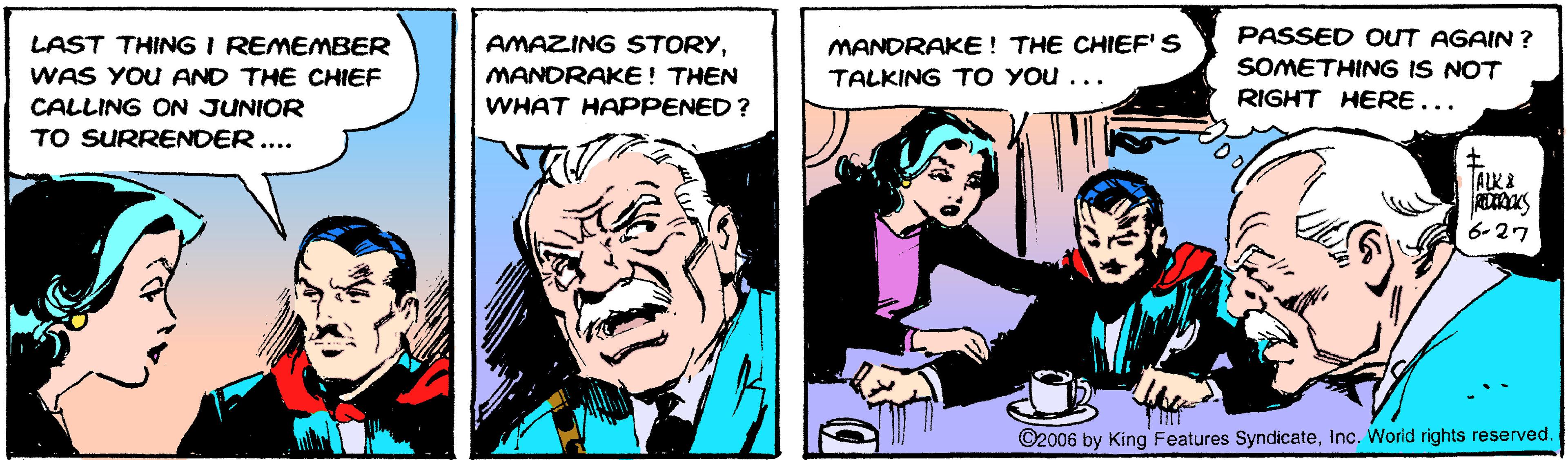 Comics OCR: PASSED OUT AGAIN ? SOMETHING IS NOT LAST THING I REMEMBER MANDRAKE! THE CHIEF'S TALKING TO YOu ... AMAZING STORYMANORAKE! THEN WAS YOU AND THE CHIEF CALLING ON JUNIOR WHAT HAPPENED? RIGHT HERE... TO SURRENDER.... ALK& 6-27 ©2006 by King Features SyndicateInc. World rights reserved. PASSED OUT AGAIN ? SOMETHING IS NOT LAST THING I REMEMBER MANDRAKE! THE CHIEF'S TALKING TO YOu ... AMAZING STORYMANORAKE! THEN WAS YOU AND THE CHIEF CALLING ON JUNIOR WHAT HAPPENED? RIGHT HERE... TO SURRENDER.... ALK& 6-27 ©2006 by King Features SyndicateInc. World rights reserved.