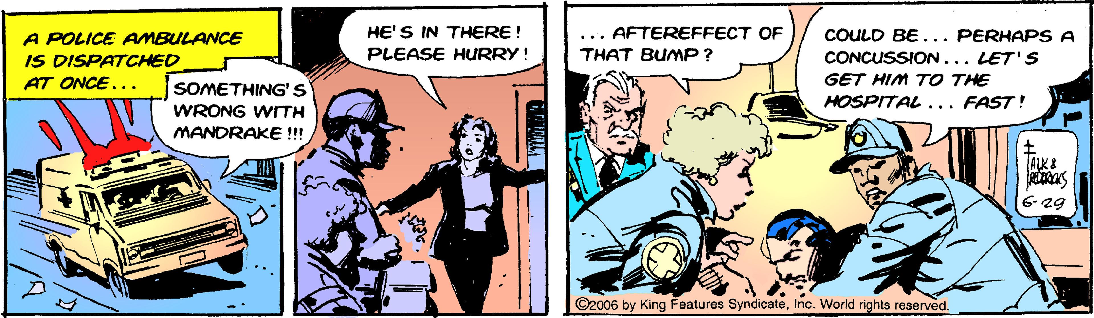 Conversation OCR: HE'S IN THERE ! AFTEREFFECT OF COULD BE ... PERHAPS A A POLICE AMBULANCE IS DISPATCHED AT ONCE... PLEASE HURRY ! THAT BUMP ? CONCUSSION... LET'S GET HIM TO THE SOMETHING'S HOSPITAL ... FAST! WRONG WIITH MANDRAKE!!! ALK I 6- 29 ©2006 by King Features SyndicateInc. World rights reserved. HE'S IN THERE ! AFTEREFFECT OF COULD BE ... PERHAPS A A POLICE AMBULANCE IS DISPATCHED AT ONCE... PLEASE HURRY ! THAT BUMP ? CONCUSSION... LET'S GET HIM TO THE SOMETHING'S HOSPITAL ... FAST! WRONG WIITH MANDRAKE!!! ALK I 6- 29 ©2006 by King Features SyndicateInc. World rights reserved.