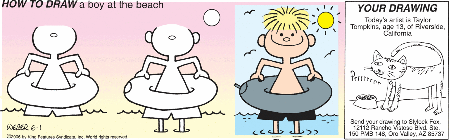 Lavender OCR: HOW TO DRAW a boy at the beach YOUR DRAWING Today's artist is Taylor TompkinsCalifornia Send your drawing to Slylock Fox12112 Rancho Vistoso Blvd. Ste. 150 PMB 148AZ 85737 WERER 6.1 ©2006 by King Features SyndicateInc. World rights reserved. HOW TO DRAW a boy at the beach YOUR DRAWING Today's artist is Taylor Tompkinsage 13of RíversideCalifornia Send your drawing to Slylock Fox12112 Rancho Vistoso Blvd. Ste. 150 PMB 148Oro ValleyAZ 85737 WERER 6.1 ©2006 by King Features SyndicateInc. World rights reserved.