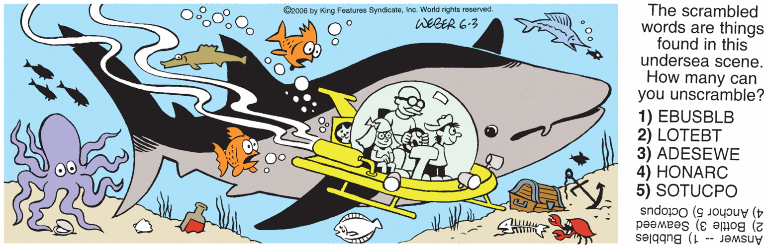 Lamniformes OCR: The scrambled words are things found in this undersea scene. How many can you unscramble? 1) EBUSBLB 2) LOTEBT 3) ADESEWE 4) HONARC 5) SOTUCPO ©2006 by King Features SyndicateInc. World rights reserved. WEBER 6-3 4) Anchor 5) Octopus 2) Bottle 3) Seaweed Answer -- 1) Bubbles The scrambled words are things found in this undersea scene. How many can you unscramble? 1) EBUSBLB 2) LOTEBT 3) ADESEWE 4) HONARC 5) SOTUCPO ©2006 by King Features SyndicateInc. World rights reserved. WEBER 6-3 4) Anchor 5) Octopus 2) Bottle 3) Seaweed Answer -- 1) Bubbles