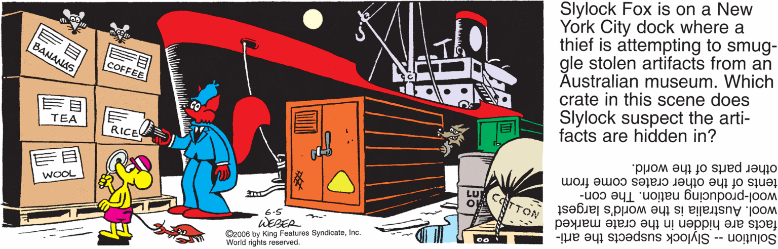 Fictional character OCR: Slylock Fox is on a New York City dock where a thief is attempting to smug- gle stolen artifacts from an Australian museum. Which crate in this scene does Slylock suspect the arti- facts are hidden in? BANANAS COFFEE TEA RICE other parts of the world. tents of the other crates come from wool-producing nation. The con- wool. Australia is the world's largest facts are hidden in the crate marked Solution -- Slylock suspects the arti- CTTON WOOL 6.5 WEBER ©2006 by King Features SyndicateInc. World rights reserved. 0o i Slylock Fox is on a New York City dock where a thief is attempting to smug- gle stolen artifacts from an Australian museum. Which crate in this scene does Slylock suspect the arti- facts are hidden in? BANANAS COFFEE TEA RICE other parts of the world. tents of the other crates come from wool-producing nation. The con- wool. Australia is the world's largest facts are hidden in the crate marked Solution -- Slylock suspects the arti- CTTON WOOL 6.5 WEBER ©2006 by King Features SyndicateInc. World rights reserved. 0o i