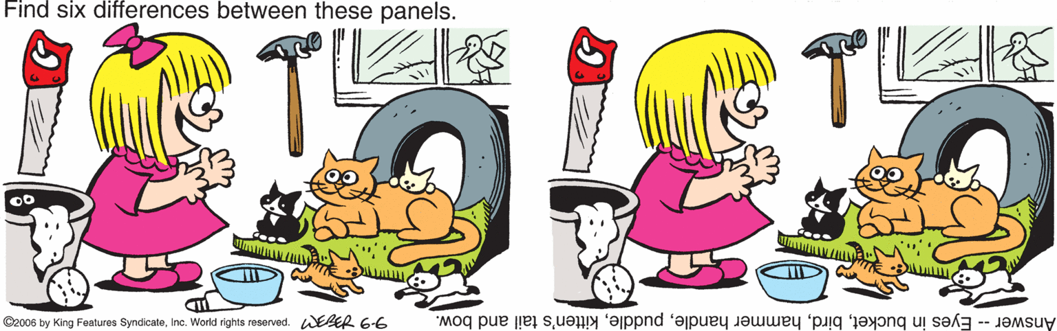 Animation OCR: Find six differences between these panels. T ©2006 by King Features SyndicateInc. World rights reserved. WEER 6-6 Answer - Eyes in bucketkitten's tail and bow. Find six differences between these panels. T ©2006 by King Features SyndicateInc. World rights reserved. WEER 6-6 Answer - Eyes in buckethammer handlekitten's tail and bow.