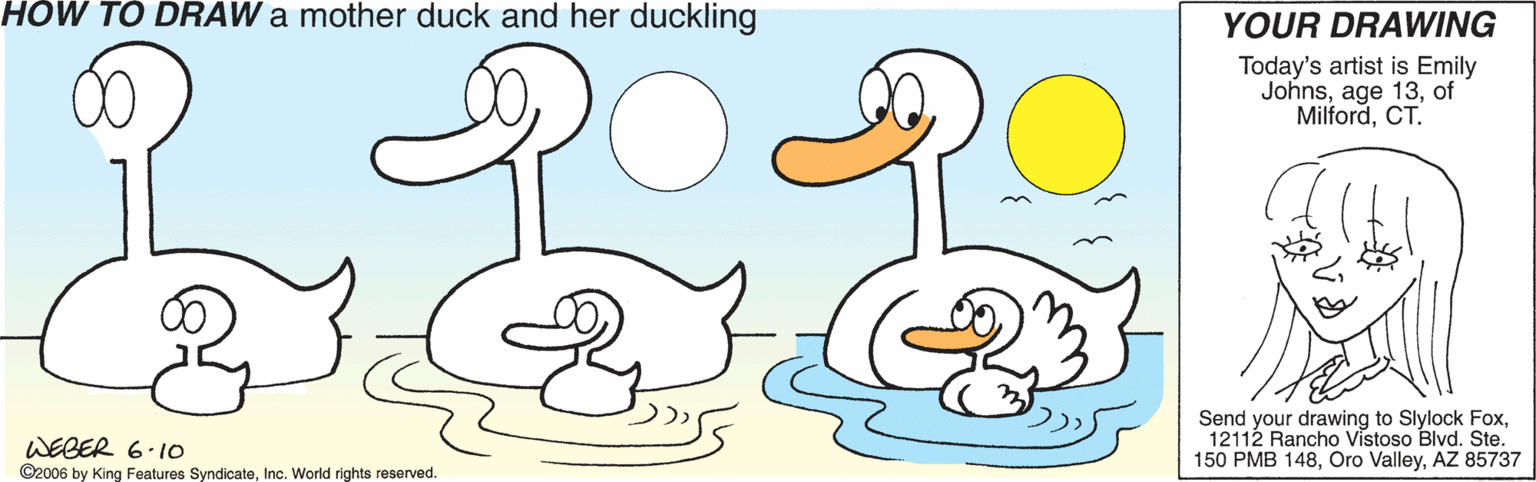 Drawing OCR: HÓW TÓ DRAW a mother duck and her duckling YOUR DRAWING Today's artist is Emily Johnsof MilfordCT. Send your drawing to Slylock Fox12112 Rancho Vistoso Blvd. Ste. WEGER 6.10 ©2006 by King Features SyndicateInc. World rights reserved. 150 PMB 148AZ 85737 HÓW TÓ DRAW a mother duck and her duckling YOUR DRAWING Today's artist is Emily Johnsage 13of MilfordCT. Send your drawing to Slylock Fox12112 Rancho Vistoso Blvd. Ste. WEGER 6.10 ©2006 by King Features SyndicateInc. World rights reserved. 150 PMB 148Oro ValleyAZ 85737