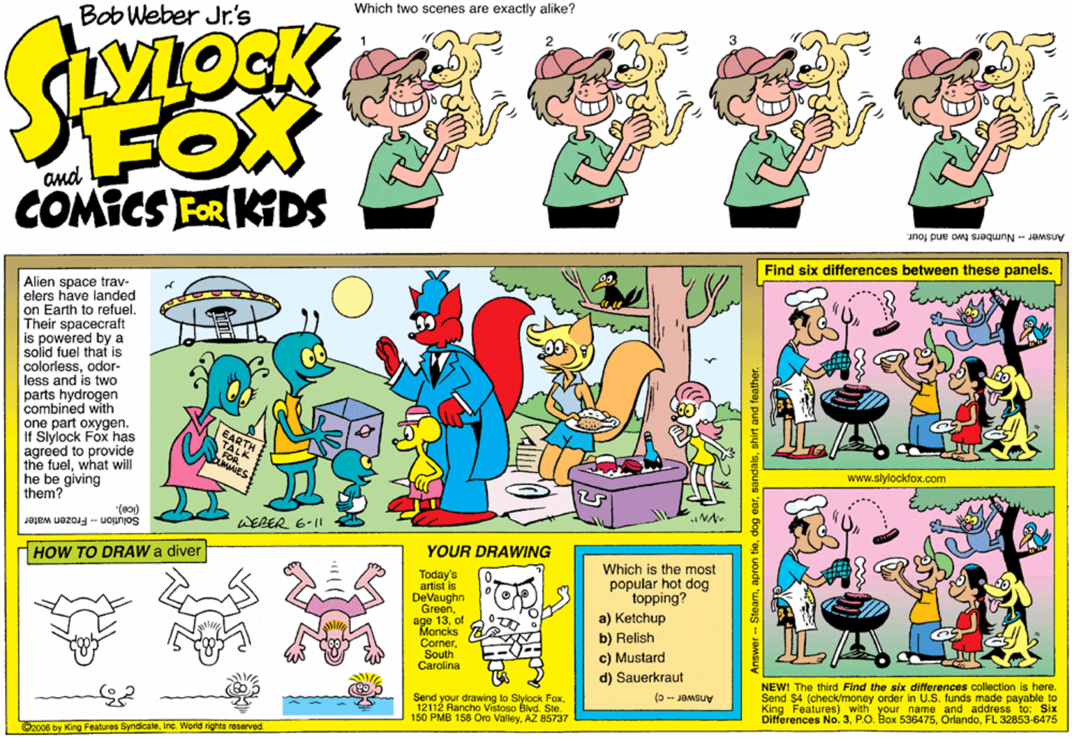 Creative arts OCR: Bob Weber Jr.'s Which two scenes are exactly alike? SOCK FOX COMICS FOR KDS Answer -- Numbers two and four. Find six differences between these panels. Alien space trav- elers have landed on Earth to refuel. Their spacecraft is powered by a solid fuel that is colorlessodor- less and is two parts hydrogen combined with one part oxygen. If Slylock Fox has agreed to provide the fuelwhat will he be giving them? of www.slytockfox.com "(80) WERER 6-11 Solution - Frozen water HOW TO DRAW a diver YOUR DRAWING Which is the most popular hot dog topping? Today's artist is DeVaughn Green age 13of Moncks ConerSouth Carolina a) Ketchup b) Relish c) Mustard d) Sauerkraut Send your drawing to Slylock Fox 12112 Rancho Vistoso Blvd. Ste. 150 PMB 158 Oro ValleyAZ 85737 NEW! The third Find the six differences collection is here. Send $4 (check/money order in U.S. funds made payable to King Features) with your name and address to: Six Differences No. 3FL 32853-6475 (0-- Jamsuy C2008 by King Features Syndicateinc. World rights reserved. Bob Weber Jr.'s Which two scenes are exactly alike? SOCK FOX COMICS FOR KDS Answer -- Numbers two and four. Find six differences between these panels. Alien space trav- elers have landed on Earth to refuel. Their spacecraft is powered by a solid fuel that is colorlessodor- less and is two parts hydrogen combined with one part oxygen. If Slylock Fox has agreed to provide the fuelwhat will he be giving them? of www.slytockfox.com "(80) WERER 6-11 Solution - Frozen water HOW TO DRAW a diver YOUR DRAWING Which is the most popular hot dog topping? Today's artist is DeVaughn Green age 13of Moncks ConerSouth Carolina a) Ketchup b) Relish c) Mustard d) Sauerkraut Send your drawing to Slylock Fox 12112 Rancho Vistoso Blvd. Ste. 150 PMB 158 Oro ValleyAZ 85737 NEW! The third Find the six differences collection is here. Send $4 (check/money order in U.S. funds made payable to King Features) with your name and address to: Six Differences No. 3P.O. Box 536475FL 32853-6475 (0-- Jamsuy C2008 by King Features Syndicateinc. World rights reserved.