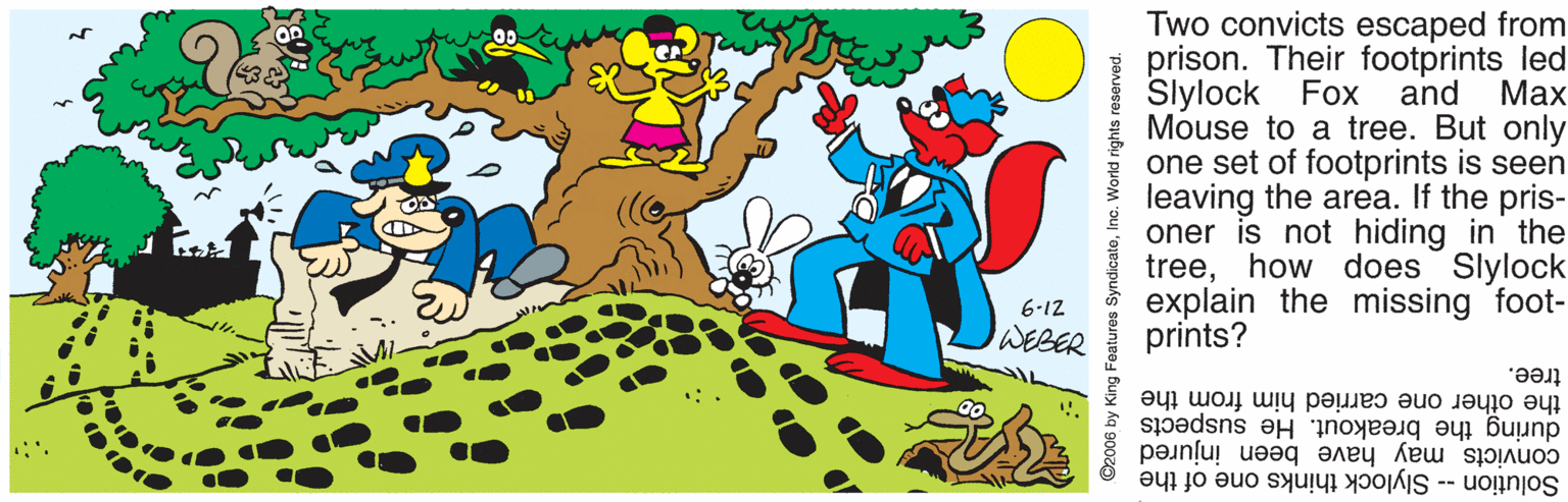 Rectangle OCR: Two convicts escaped from prison. Their footprints led Slylock Fox and Mouse to a tree. But only one set of footprints is seen leaving the area. If the pris- oner is not hiding in the treehow does Slylock explain the missing foot- prints? ??x 6-12 WEBER tree. during the breakout. He suspects convicts may have been injured Solution -- Slylock thinks one of the the other one carried him from the ©2006 by King Features SyndicateInc. World rights reserved Two convicts escaped from prison. Their footprints led Slylock Fox and Mouse to a tree. But only one set of footprints is seen leaving the area. If the pris- oner is not hiding in the treehow does Slylock explain the missing foot- prints? ??x 6-12 WEBER tree. during the breakout. He suspects convicts may have been injured Solution -- Slylock thinks one of the the other one carried him from the ©2006 by King Features SyndicateInc. World rights reserved