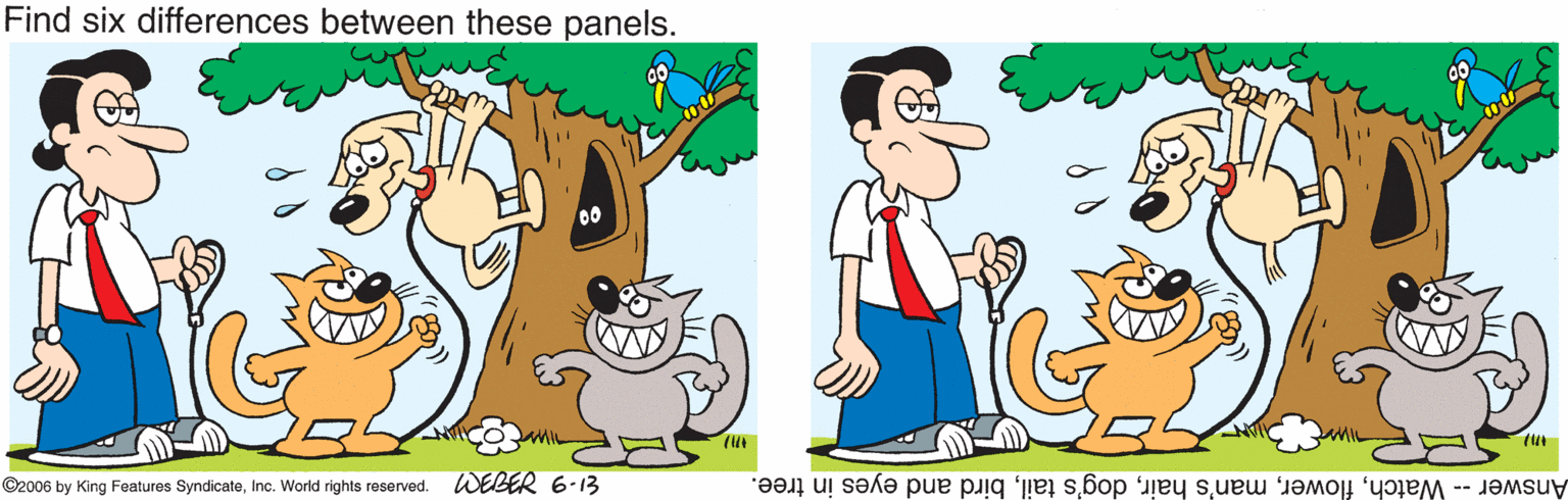 Pleased OCR: Find six differences between these panels. MIL ©2006 by King Features SyndicateInc. World rights reserved. WEBER 6-13 Answer -- Watchbird and eyes in tree. Find six differences between these panels. MIL ©2006 by King Features SyndicateInc. World rights reserved. WEBER 6-13 Answer -- Watchman's hairdog's tailbird and eyes in tree.