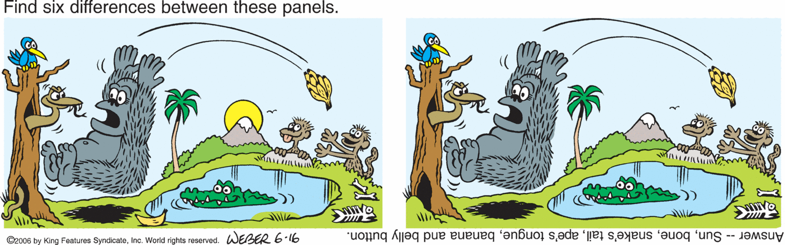 Tree OCR: Find six differences between these panels. ©2006 by King Features SyndicateInc. World rights reserved. WEBER 6-16 Answer -- Sunbanana and belly button. Find six differences between these panels. ©2006 by King Features SyndicateInc. World rights reserved. WEBER 6-16 Answer -- Sunsnake's tailape's tonguebanana and belly button.