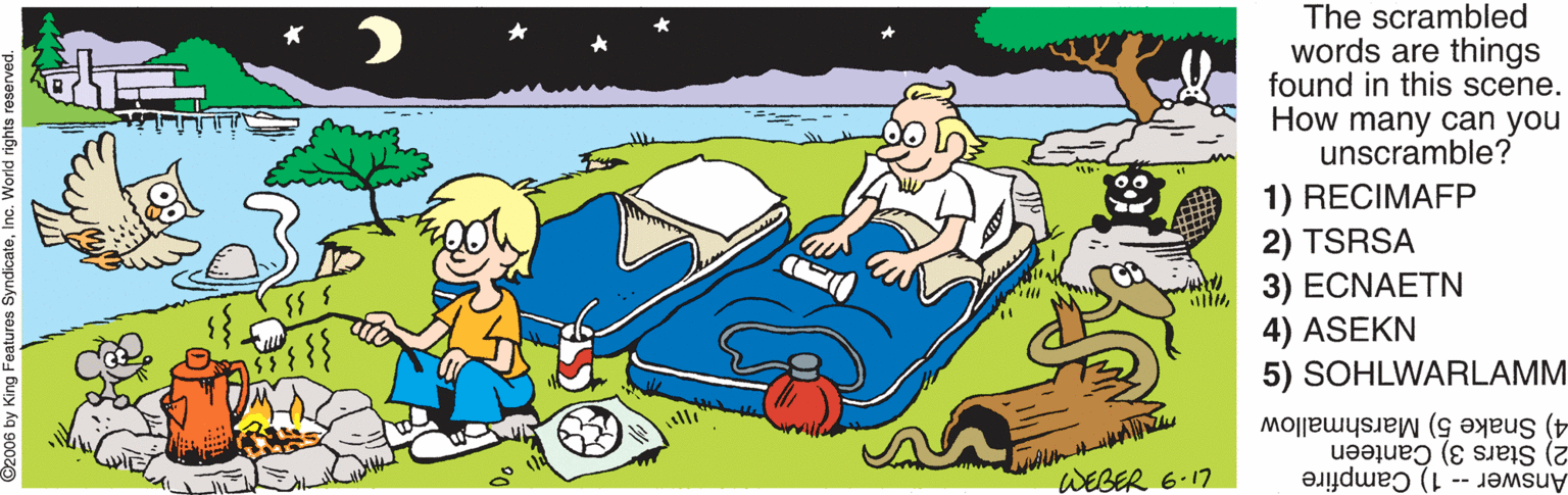 Fictional character OCR: The scrambled words are things found in this scene. How many can you unscramble? 1) RECIMAFP 2) TSRSA 3) ECNAETN 4) ASEKN 5) SOHLWARLAMM 4) Snake 5) Marshmallow 2) Stars 3) Canteen WEGER 6.17 Answer -- 1) Campfire The scrambled words are things found in this scene. How many can you unscramble? 1) RECIMAFP 2) TSRSA 3) ECNAETN 4) ASEKN 5) SOHLWARLAMM 4) Snake 5) Marshmallow 2) Stars 3) Canteen WEGER 6.17 Answer -- 1) Campfire