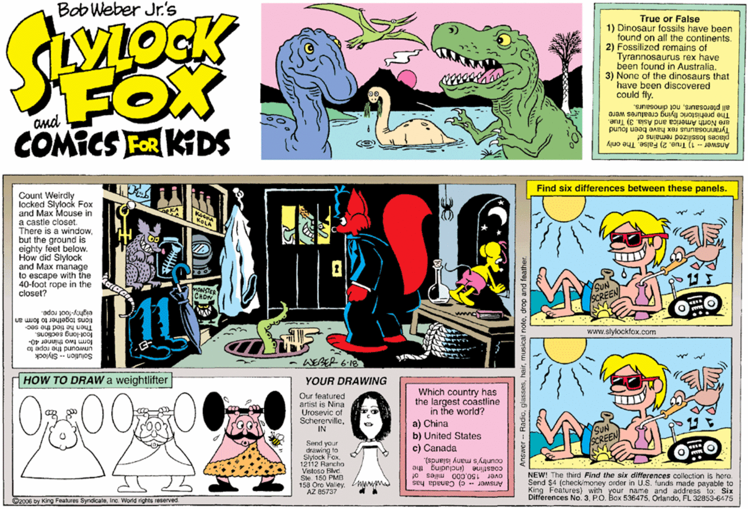 Parallel OCR: Bob Weber Jr.'s LOCK True or False 1) Dinosaur fossils have been found on all the continents. 2) Fossilized remains of Tyrannosaurus rex have been found in Australia. 3) None of the dinosaurs that have been discovered could fly. FOX COMICS FOR KDS all pterosaursnot dinosaurs. The prehistoric flying creatures were are North America and Asia. 3) True. Tyrannosaurus rex have been found places fossillized remains of Answer - 1) True. 2) False. The only and Find six differences between these panels. Count Weirdly locked Slylock Fox and Max Mouse in a castle closet. There is a windowbut the ground is eighty feet below. How did Slylock and Max manage to escape with the 40-foot rope in the closet? CHOW eighty-foot rope. tions together to form an Then he tied the sec- loot-lang sections. www.slylockfox.com lom two unwound the rope to Solution -- Slylock thinner WEBER 6-18 HOW TO DRAW a weightlifter E YOUR DRAWING O2500 Which country has the largest coastline in the world? a) China b) United States c) Canada Our featured artist is Nina Urosevic of ScherervilleIN CREEM Send your drawing to Slylock Fox12112 Rancho Vistoso Blvd. Sle. 150 PMB 158 Oro ValeyAZ 85737 ay Bujpnjpu) BuIseoo country's many Islands). over 150000 miles of Answer c) Canada has NEW! The third Find the six differences collection Is hora. Send $4 (check/money order in U.S. funds made payable to King Features) with your name and address to: Six Differences No. 3FL 32853-6475 ©2006 by King Features SyndicateInc. World rights reserved. Answor -- Radiodrop and feather. Bob Weber Jr.'s LOCK True or False 1) Dinosaur fossils have been found on all the continents. 2) Fossilized remains of Tyrannosaurus rex have been found in Australia. 3) None of the dinosaurs that have been discovered could fly. FOX COMICS FOR KDS all pterosaursnot dinosaurs. The prehistoric flying creatures were are North America and Asia. 3) True. Tyrannosaurus rex have been found places fossillized remains of Answer - 1) True. 2) False. The only and Find six differences between these panels. Count Weirdly locked Slylock Fox and Max Mouse in a castle closet. There is a windowbut the ground is eighty feet below. How did Slylock and Max manage to escape with the 40-foot rope in the closet? CHOW eighty-foot rope. tions together to form an Then he tied the sec- loot-lang sections. www.slylockfox.com lom two unwound the rope to Solution -- Slylock thinner WEBER 6-18 HOW TO DRAW a weightlifter E YOUR DRAWING O2500 Which country has the largest coastline in the world? a) China b) United States c) Canada Our featured artist is Nina Urosevic of ScherervilleIN CREEM Send your drawing to Slylock Fox12112 Rancho Vistoso Blvd. Sle. 150 PMB 158 Oro ValeyAZ 85737 ay Bujpnjpu) BuIseoo country's many Islands). over 150000 miles of Answer c) Canada has NEW! The third Find the six differences collection Is hora. Send $4 (check/money order in U.S. funds made payable to King Features) with your name and address to: Six Differences No. 3P.O. Box 536475FL 32853-6475 ©2006 by King Features SyndicateInc. World rights reserved. Answor -- Radiomusical notedrop and feather.