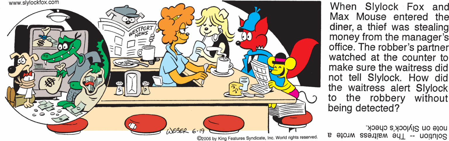 Fictional character OCR: www.slylockfox.com When Slylock Fox and Max Mouse entered the dinera thief was stealing money from the manager's office. The robber's partner watched at the counter to make sure the waitress did not tell Slylock. How did the waitress alert Slylock to the robbery without being detected? WESTPORT WEBER 6-19 note on Slylock's check. ©2006 by King Features SyndicateInc. World rights reserved. Solution -- The waitress wrote a www.slylockfox.com When Slylock Fox and Max Mouse entered the dinera thief was stealing money from the manager's office. The robber's partner watched at the counter to make sure the waitress did not tell Slylock. How did the waitress alert Slylock to the robbery without being detected? WESTPORT WEBER 6-19 note on Slylock's check. ©2006 by King Features SyndicateInc. World rights reserved. Solution -- The waitress wrote a