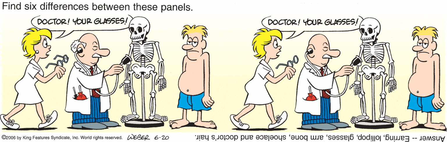 Baby & toddler clothing OCR: Find six differences between these panels. DOCTOR! YOUR GLASSES! DOCTOR! YOUR GLASSES! ©2006 by King Features SyndicateInc. World rights reserved. WEBER 6-20 Answer -- Earringshoelace and doctor's hair. Find six differences between these panels. DOCTOR! YOUR GLASSES! DOCTOR! YOUR GLASSES! ©2006 by King Features SyndicateInc. World rights reserved. WEBER 6-20 Answer -- Earringarm boneshoelace and doctor's hair.