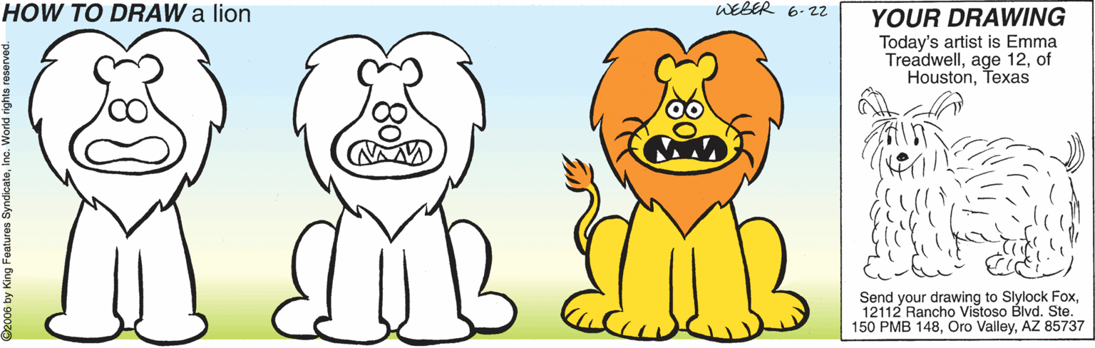 Organism OCR: HOW TO DRAW a lion WEBER 6- 22 YOUR DRAWING Today's artist is Emma Treadwellof HoustonTexas Send your drawing to Slylock Fox12112 Rancho Vistoso Blvd. Ste. 150 PMB 148AZ 85737 2006 by King Features SyndicateInc. World rights reservec HOW TO DRAW a lion WEBER 6- 22 YOUR DRAWING Today's artist is Emma Treadwellage 12of HoustonTexas Send your drawing to Slylock Fox12112 Rancho Vistoso Blvd. Ste. 150 PMB 148Oro ValleyAZ 85737 2006 by King Features SyndicateInc. World rights reservec