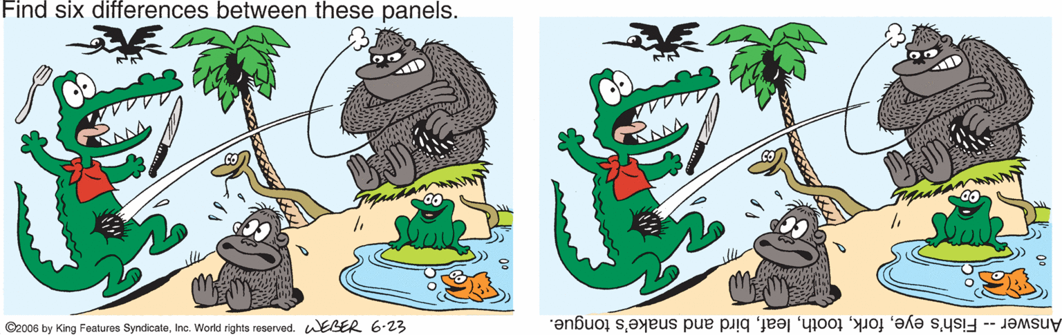 Animation OCR: Find six differences between these panels. ©2006 by King Featuros SyndicateInc. World rights reserved. WEBER 6.23 Answer-- Fish's eyebird and snake's tongue. Find six differences between these panels. ©2006 by King Featuros SyndicateInc. World rights reserved. WEBER 6.23 Answer-- Fish's eyebird and snake's tongue.