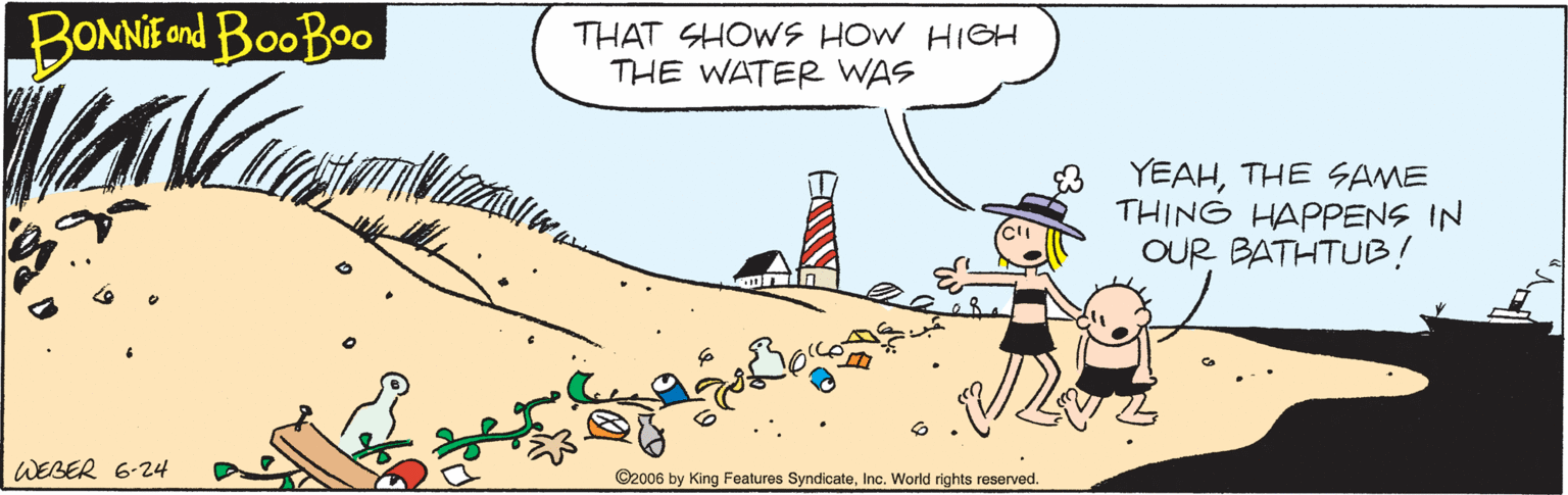 Fiction OCR: BONNIE ond BooBoo THAT SHOWS HOW HIGH THE WATER WAS 8 YEAHTHE SAME THING HAPPENS IN OUR BATHTUB! WEBER 6-24 ©2006 by King Features SyndicateInc. World rights reserved. BONNIE ond BooBoo THAT SHOWS HOW HIGH THE WATER WAS 8 YEAHTHE SAME THING HAPPENS IN OUR BATHTUB! WEBER 6-24 ©2006 by King Features SyndicateInc. World rights reserved.
