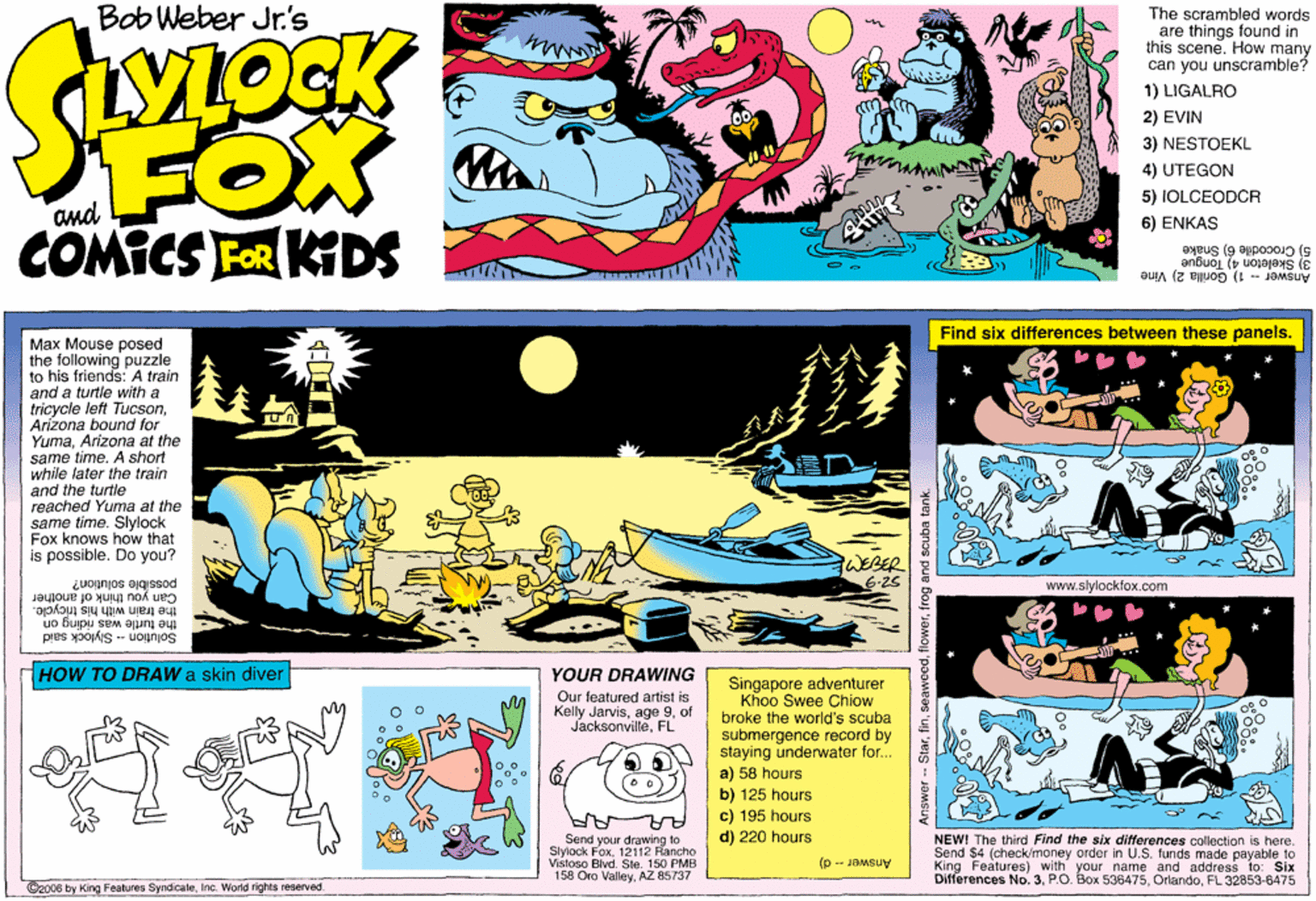 Illustration OCR: Bob Weber Jr's The scrambled words are things found in this scene. How many can you unscramble? 1) LIGALRO FOX COMICS FR KIDS 2) EVIN 3) NESTOEKL 4) UTEGON 5) IOLCEODCR 6) ENKAS 5) Crocodile 6) Snake 3) Skeleton 4) Tongue Answor -- 1) Gorilla 2) Vine Find six differences between these panels. Max Mouse posed the following puzzle to his friends: A train and a turtle with a tricycle left TucsonArizona bound for YumaArizona at the same time. A short while later the train and the turtle reached Yuma at the same time. Slylock Fox knows how that is possible. Do you? WEBER 6-2s possible solution? Can you think of another www.slylockfox.com the train with his tricycle. the turtle was riding on Šolution -- Šlylock said HOW TO DRAW a skin diver YOUR DRAWING Singapore adventurer Khoo Swee Chiow broke the world's scuba submergence record by staying underwater for... Our featured artist is Kelly Jarvisof JacksonvilleFL a) 58 hours b) 125 hours c) 195 hours d) 220 hours Send your drawing to Slylock Fox12112 Rancho Vistoso Blvd. Ste. 150 PMB 158 Oro ValleyAZ 85737 NEW! The third Find the six differences collection is here. Send $4 (check/money order in U.S. funds made payable to King Features) with your name and address lo: Six Differences No. 3FL 32853-6475 Answer - d) ©2006 by King Fealures SyndicateInc. World rights reserved. flowerfrog and scuba tank. Bob Weber Jr's The scrambled words are things found in this scene. How many can you unscramble? 1) LIGALRO FOX COMICS FR KIDS 2) EVIN 3) NESTOEKL 4) UTEGON 5) IOLCEODCR 6) ENKAS 5) Crocodile 6) Snake 3) Skeleton 4) Tongue Answor -- 1) Gorilla 2) Vine Find six differences between these panels. Max Mouse posed the following puzzle to his friends: A train and a turtle with a tricycle left TucsonArizona bound for YumaArizona at the same time. A short while later the train and the turtle reached Yuma at the same time. Slylock Fox knows how that is possible. Do you? WEBER 6-2s possible solution? Can you think of another www.slylockfox.com the train with his tricycle. the turtle was riding on Šolution -- Šlylock said HOW TO DRAW a skin diver YOUR DRAWING Singapore adventurer Khoo Swee Chiow broke the world's scuba submergence record by staying underwater for... Our featured artist is Kelly Jarvisage 9of JacksonvilleFL a) 58 hours b) 125 hours c) 195 hours d) 220 hours Send your drawing to Slylock Fox12112 Rancho Vistoso Blvd. Ste. 150 PMB 158 Oro ValleyAZ 85737 NEW! The third Find the six differences collection is here. Send $4 (check/money order in U.S. funds made payable to King Features) with your name and address lo: Six Differences No. 3P.O. Box 536475FL 32853-6475 Answer - d) ©2006 by King Fealures SyndicateInc. World rights reserved. flowerfrog and scuba tank.