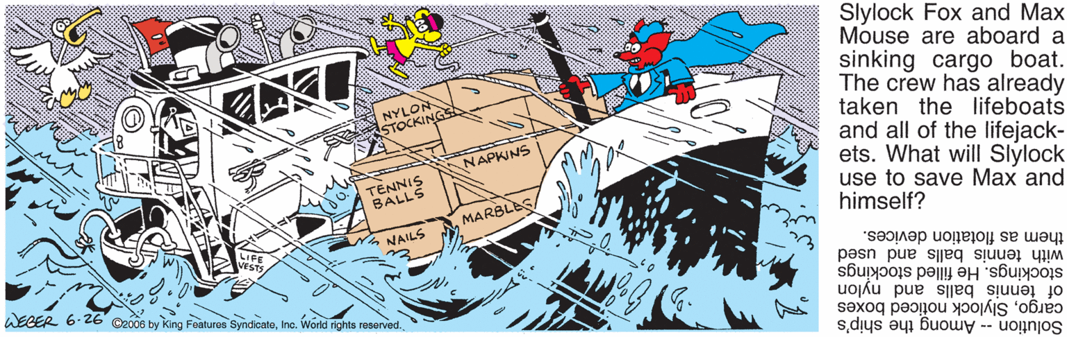 Fiction OCR: Slylock Fox and Max Mouse are aboard a sinking cargo boat. The crew has already taken the Ilifeboats and all of the lifejack- ets. What will Slylock use to save Max and himself? NYLON STOCKING NAPKINS TENNIS BALLS MARBLES LIFE ANAILS WECER 6.26 O2006 by King Features SyndicateInc. World rights reserved. them as flotation devices. with tennis balls and used stockings. He filled stockings of tennis balls and nylon cargoSlylock noticed boxes Solution -- Among the ship's Slylock Fox and Max Mouse are aboard a sinking cargo boat. The crew has already taken the Ilifeboats and all of the lifejack- ets. What will Slylock use to save Max and himself? NYLON STOCKING NAPKINS TENNIS BALLS MARBLES LIFE ANAILS WECER 6.26 O2006 by King Features SyndicateInc. World rights reserved. them as flotation devices. with tennis balls and used stockings. He filled stockings of tennis balls and nylon cargoSlylock noticed boxes Solution -- Among the ship's