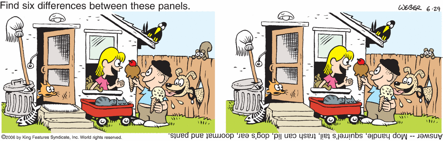 Pollinator OCR: Find six differences between these panels. WEBER 6-29 in ©2006 by King Features SyndicateInc. World rights reserved. Answer -- Mop handledoormat and pants. Find six differences between these panels. WEBER 6-29 in ©2006 by King Features SyndicateInc. World rights reserved. Answer -- Mop handlesquirrel's tailtrash can liddog's eardoormat and pants.