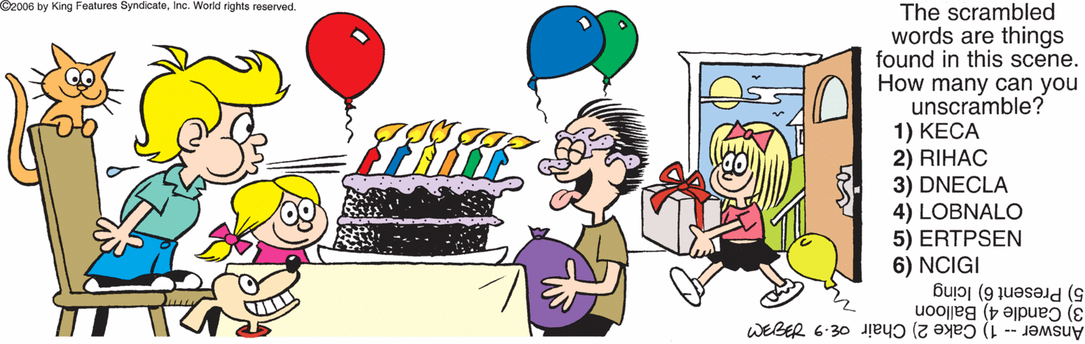 Cake decorating supply OCR: O2006 by King Features SyndicateInc. World rights reserved. The scrambled words are things found in this scene. How many can you unscramble? 1) KECA 2) RIHAC 3) DNECLA 4) LOBNALO 5) ERTPSEN 6) NCIGI 5) Present 6) Icing 3) Candle 4) Balloon Answer -- 1) Cake 2) Chair oE- O2006 by King Features SyndicateInc. World rights reserved. The scrambled words are things found in this scene. How many can you unscramble? 1) KECA 2) RIHAC 3) DNECLA 4) LOBNALO 5) ERTPSEN 6) NCIGI 5) Present 6) Icing 3) Candle 4) Balloon Answer -- 1) Cake 2) Chair oE-
