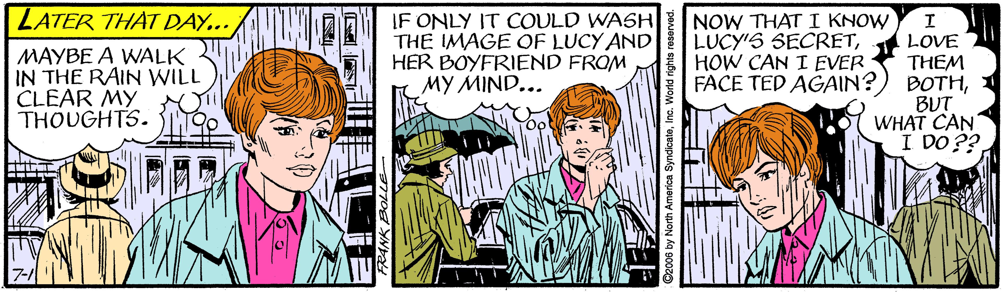Sharing OCR: LATER THAT DAY... MAYBE A WALK IN THE RAIN WILL CLEAR MY THOUGHTS. IF ONLY IT COULD WASH THE IMAGE OF LUCY AND HER BOYFRIEND FROM ?? MIND... NOW THAT I KNOW LUCY'S SECRETHOW CAN I EVER FACE TED AGAIN? LOVE THEM BOTHBUT WHAT CAN I DO ?? ©2006 by North America SyndicateInc. World rights LATER THAT DAY... MAYBE A WALK IN THE RAIN WILL CLEAR MY THOUGHTS. IF ONLY IT COULD WASH THE IMAGE OF LUCY AND HER BOYFRIEND FROM ?? MIND... NOW THAT I KNOW LUCY'S SECRETHOW CAN I EVER FACE TED AGAIN? LOVE THEM BOTHBUT WHAT CAN I DO ?? ©2006 by North America SyndicateInc. World rights