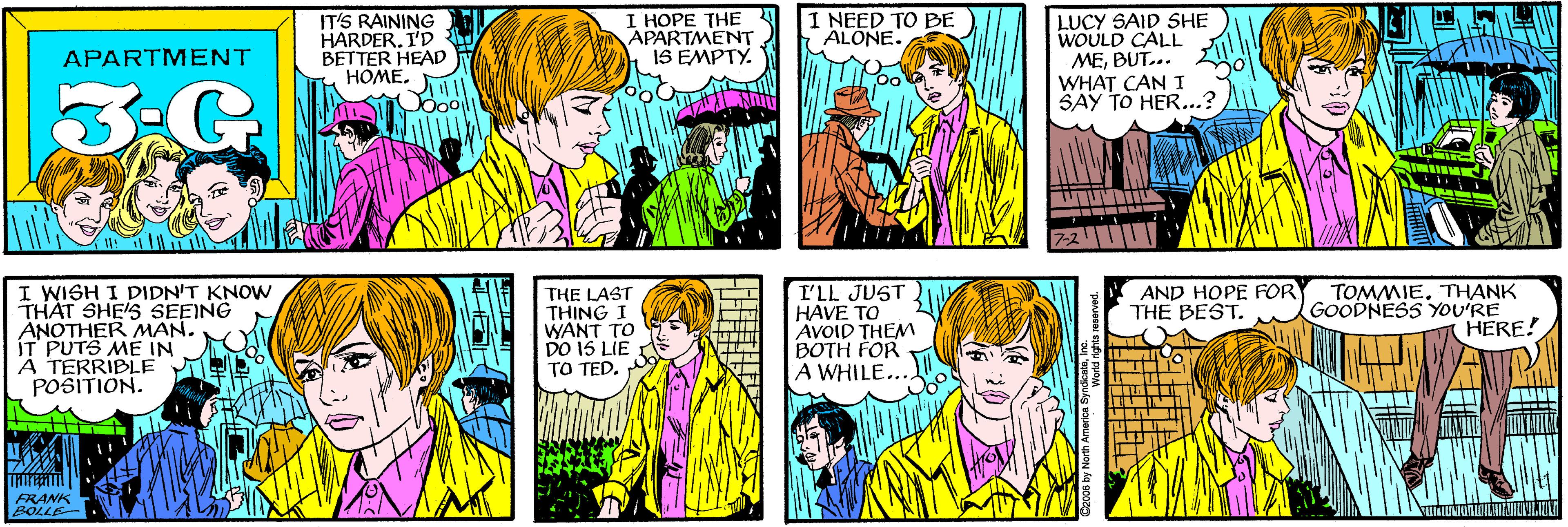 Cartoon OCR: IT'S RAINING HARDER. I'D BETTER HEAD HOME. I HOPE THE APARTMENT IS EMPTY. I NEED TO BE ALÓNE. APARTMENT LUCY SAID SHE WOULD CALL MEBUT... WHAT CAN I SAY TO HER...? I WISH I DIDN'T KNOWN THAT SHE'S SEEING ANOTHER MAN. ÍT PUTS ME IN A TERRIBLE POSITION. FRANK BOLLE- AND HOPE FOR THE BEST. THE LAST THING I WANT TO DO 15 LIE TO TED. I'LL JUST HAVE TO AVOID THEM BOTH FOR A WHILE.. TOMMIETHANK GOODNESS YOU'RE HERE! ON Ág 900za IT'S RAINING HARDER. I'D BETTER HEAD HOME. I HOPE THE APARTMENT IS EMPTY. I NEED TO BE ALÓNE. APARTMENT LUCY SAID SHE WOULD CALL MEBUT... WHAT CAN I SAY TO HER...? I WISH I DIDN'T KNOWN THAT SHE'S SEEING ANOTHER MAN. ÍT PUTS ME IN A TERRIBLE POSITION. FRANK BOLLE- AND HOPE FOR THE BEST. THE LAST THING I WANT TO DO 15 LIE TO TED. I'LL JUST HAVE TO AVOID THEM BOTH FOR A WHILE.. TOMMIETHANK GOODNESS YOU'RE HERE! ON Ág 900za