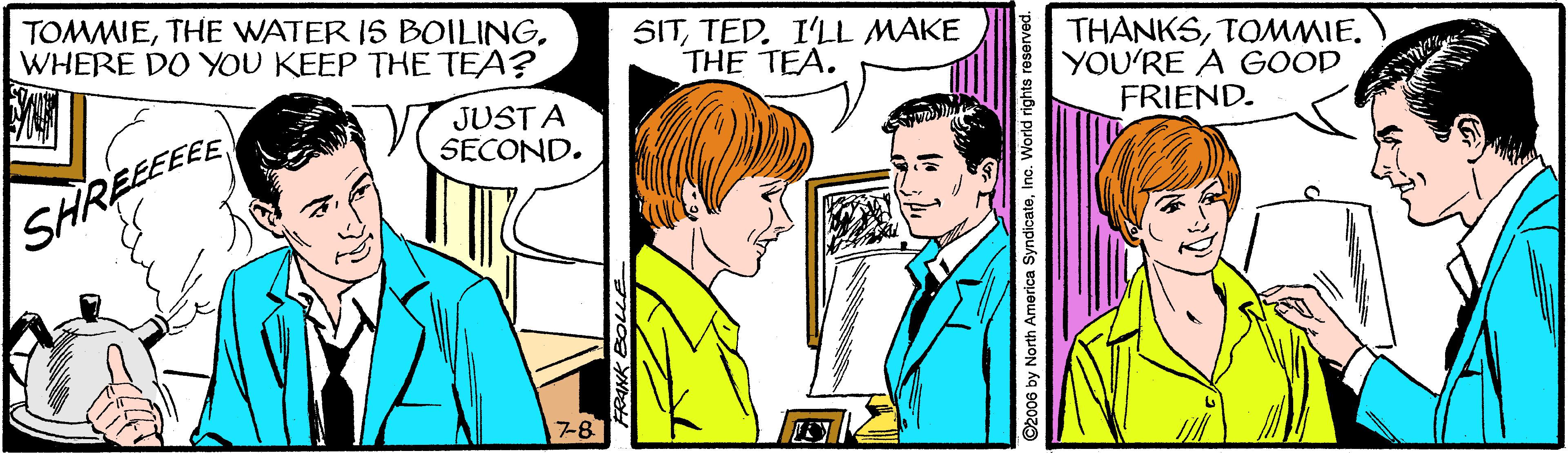 Social group OCR: TOMMIEWHERE DO YOU KEEP THE TEA? SITTED. I'LL MAKE THE TEA. THÀNKSTOMMIE. YOU'RE A GOOD FRIEND. JUST A SECOND. SHREEEEE 7-8 ©2006 by North America SyndicateIn TOMMIETHE WATER IS BOILINGWHERE DO YOU KEEP THE TEA? SITTED. I'LL MAKE THE TEA. THÀNKSTOMMIE. YOU'RE A GOOD FRIEND. JUST A SECOND. SHREEEEE 7-8 ©2006 by North America Syndicate