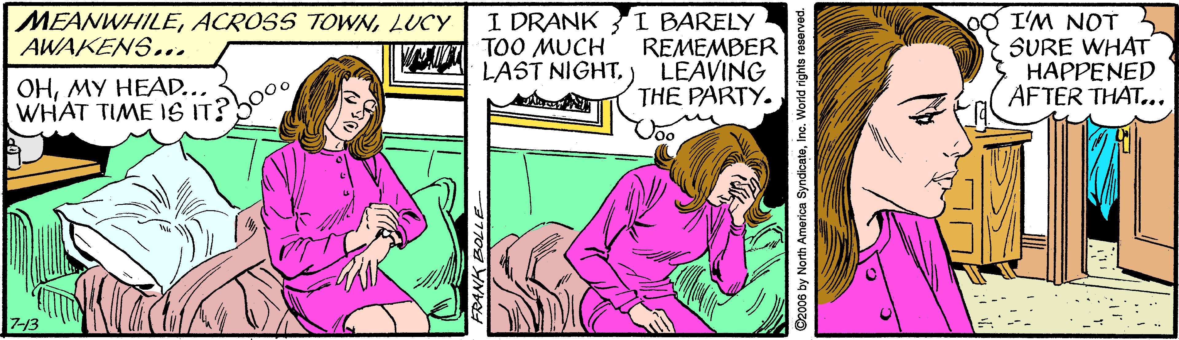 Comic book OCR: I DRANK I BARELY REMEMBER LEAVING THE PARTY. oO I'M NOT SURE WHAT HAPPENED AFTER THAT... MEANWHILELUCY AWAKENS... TOO MUCH LAST NIGHTMY HEAD... WHAT TIME IS IT? 713 FRANK BOLLE ©2006 by North America SyndicateInc. World rights reserved. I DRANK I BARELY REMEMBER LEAVING THE PARTY. oO I'M NOT SURE WHAT HAPPENED AFTER THAT... MEANWHILEACROSS TOWNLUCY AWAKENS... TOO MUCH LAST NIGHTMY HEAD... WHAT TIME IS IT? 713 FRANK BOLLE ©2006 by North America SyndicateInc. World rights reserved.