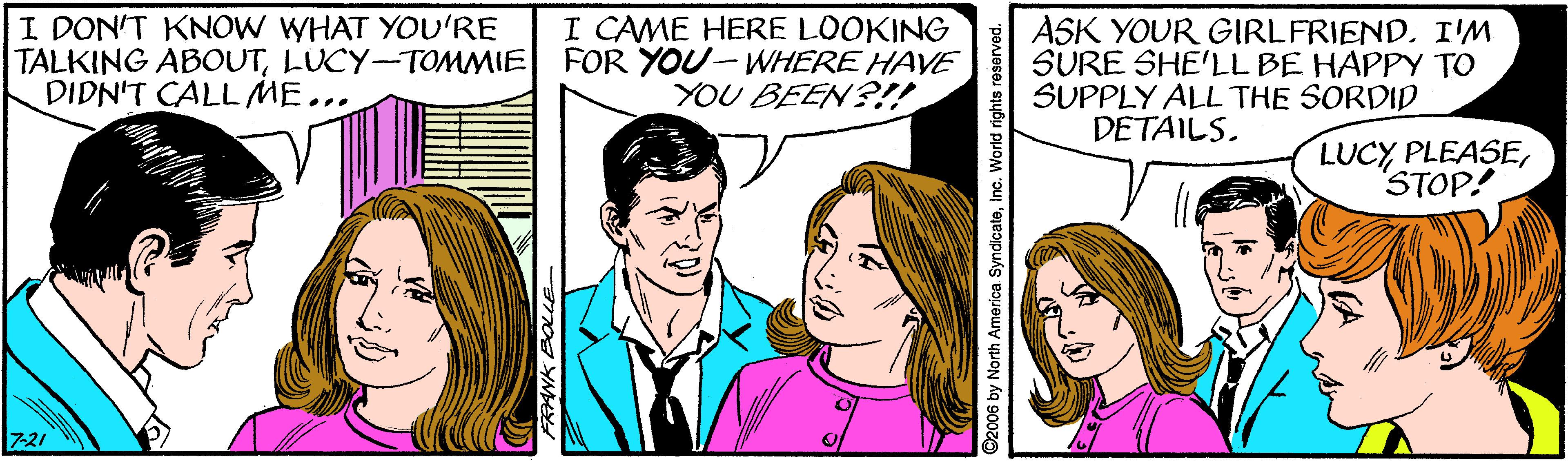 Jaw OCR: I DON'T KNOW WHAT YOU'RE TALKING ABOUTLUCY-TOMMIE FOR YOU-WHERE HAVE DIDN'T CALLME... I CAME HERE LOOKING ASK YOUR GIRLFRIEND. I'M SURE SHE'LL BE HAPPY TO SUPPLY ALL THE SORDID DETAILS. YOU BEENS!! LUCY PLEASESTOP! 7-21 ©2006 by North America SyndicateInc. World rights reserved. I DON'T KNOW WHAT YOU'RE TALKING ABOUTLUCY-TOMMIE FOR YOU-WHERE HAVE DIDN'T CALLME... I CAME HERE LOOKING ASK YOUR GIRLFRIEND. I'M SURE SHE'LL BE HAPPY TO SUPPLY ALL THE SORDID DETAILS. YOU BEENS!! LUCY PLEASESTOP! 7-21 ©2006 by North America SyndicateInc. World rights reserved.