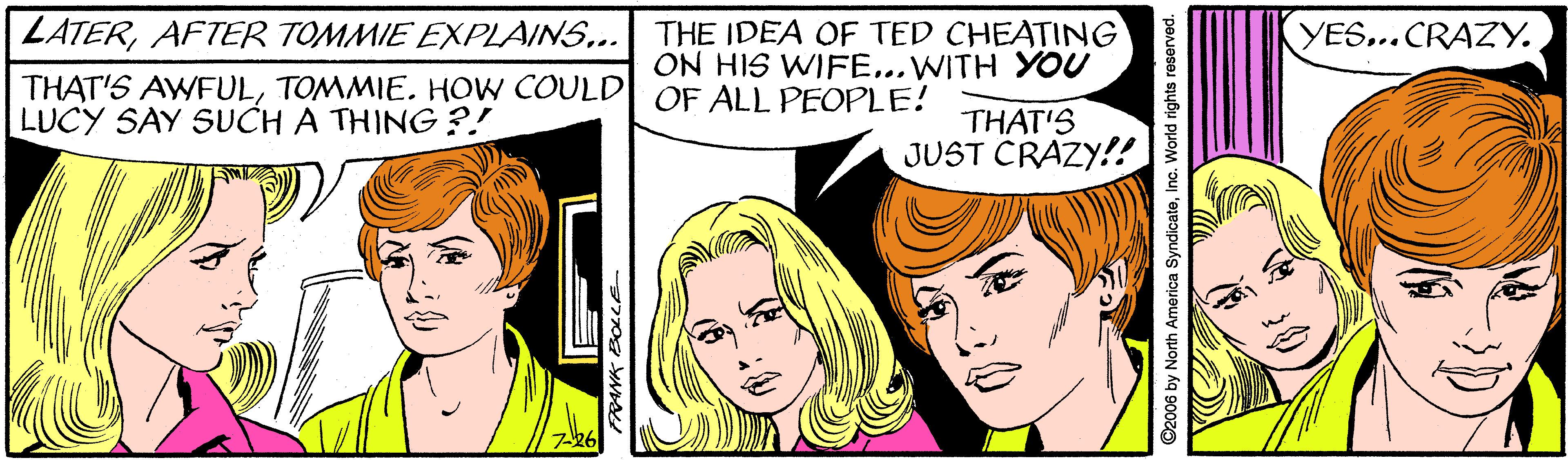 Organ OCR: |ZATERAFTER TOMMIE EXPLAINS... THAT'S AWFULTOMMIE. HOW COULD| OF ALL PEOPLE! LUCY SAY SUCH A THING ?! THE IDEA OF TED CHEATING ON HIS WIFE...WITH YOU YES...CRAZY. THAT'S JUST CRAZY!! ©2006 by North America SyndicateInc. World rights reservod. |ZATERAFTER TOMMIE EXPLAINS... THAT'S AWFULTOMMIE. HOW COULD| OF ALL PEOPLE! LUCY SAY SUCH A THING ?! THE IDEA OF TED CHEATING ON HIS WIFE...WITH YOU YES...CRAZY. THAT'S JUST CRAZY!! ©2006 by North America SyndicateInc. World rights reservod.